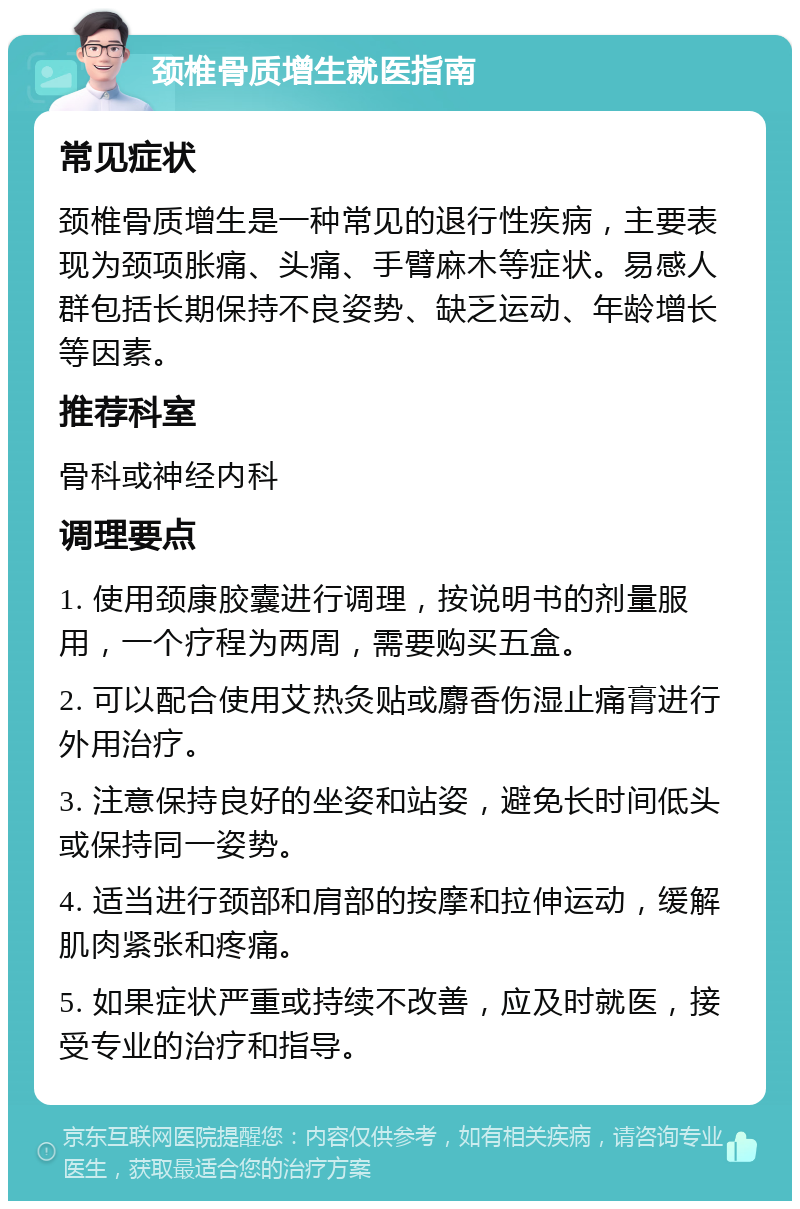 颈椎骨质增生就医指南 常见症状 颈椎骨质增生是一种常见的退行性疾病，主要表现为颈项胀痛、头痛、手臂麻木等症状。易感人群包括长期保持不良姿势、缺乏运动、年龄增长等因素。 推荐科室 骨科或神经内科 调理要点 1. 使用颈康胶囊进行调理，按说明书的剂量服用，一个疗程为两周，需要购买五盒。 2. 可以配合使用艾热灸贴或麝香伤湿止痛膏进行外用治疗。 3. 注意保持良好的坐姿和站姿，避免长时间低头或保持同一姿势。 4. 适当进行颈部和肩部的按摩和拉伸运动，缓解肌肉紧张和疼痛。 5. 如果症状严重或持续不改善，应及时就医，接受专业的治疗和指导。