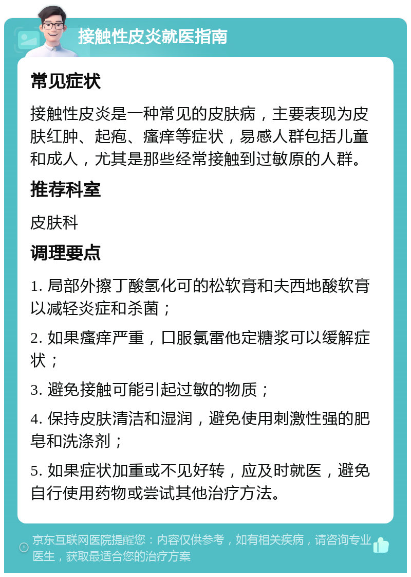 接触性皮炎就医指南 常见症状 接触性皮炎是一种常见的皮肤病，主要表现为皮肤红肿、起疱、瘙痒等症状，易感人群包括儿童和成人，尤其是那些经常接触到过敏原的人群。 推荐科室 皮肤科 调理要点 1. 局部外擦丁酸氢化可的松软膏和夫西地酸软膏以减轻炎症和杀菌； 2. 如果瘙痒严重，口服氯雷他定糖浆可以缓解症状； 3. 避免接触可能引起过敏的物质； 4. 保持皮肤清洁和湿润，避免使用刺激性强的肥皂和洗涤剂； 5. 如果症状加重或不见好转，应及时就医，避免自行使用药物或尝试其他治疗方法。