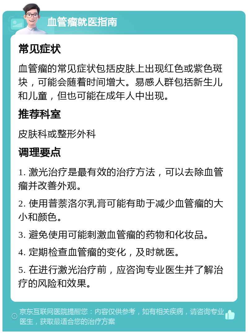 血管瘤就医指南 常见症状 血管瘤的常见症状包括皮肤上出现红色或紫色斑块，可能会随着时间增大。易感人群包括新生儿和儿童，但也可能在成年人中出现。 推荐科室 皮肤科或整形外科 调理要点 1. 激光治疗是最有效的治疗方法，可以去除血管瘤并改善外观。 2. 使用普萘洛尔乳膏可能有助于减少血管瘤的大小和颜色。 3. 避免使用可能刺激血管瘤的药物和化妆品。 4. 定期检查血管瘤的变化，及时就医。 5. 在进行激光治疗前，应咨询专业医生并了解治疗的风险和效果。