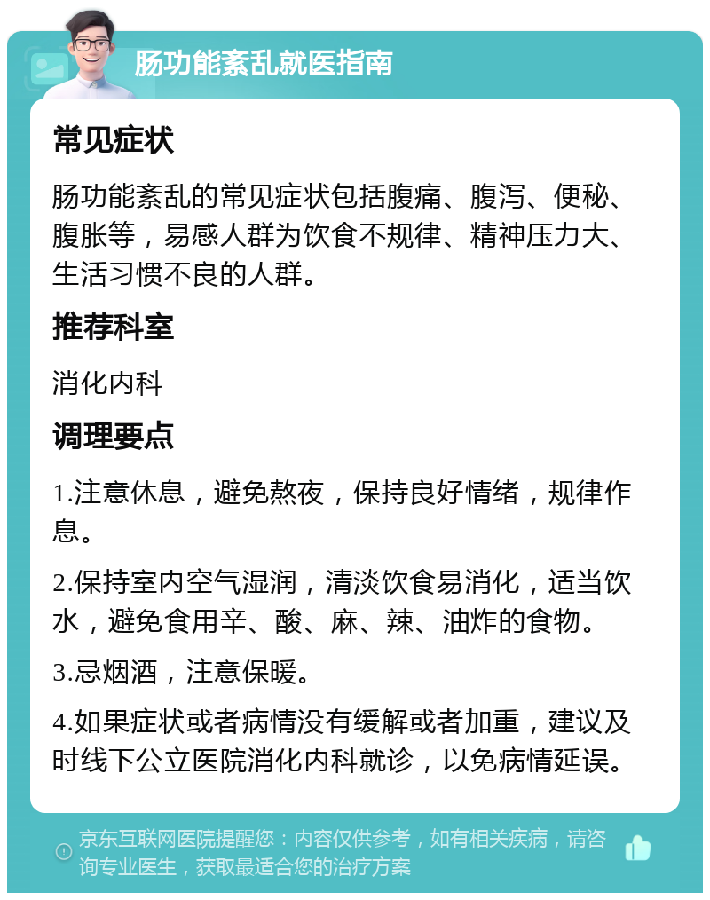 肠功能紊乱就医指南 常见症状 肠功能紊乱的常见症状包括腹痛、腹泻、便秘、腹胀等，易感人群为饮食不规律、精神压力大、生活习惯不良的人群。 推荐科室 消化内科 调理要点 1.注意休息，避免熬夜，保持良好情绪，规律作息。 2.保持室内空气湿润，清淡饮食易消化，适当饮水，避免食用辛、酸、麻、辣、油炸的食物。 3.忌烟酒，注意保暖。 4.如果症状或者病情没有缓解或者加重，建议及时线下公立医院消化内科就诊，以免病情延误。