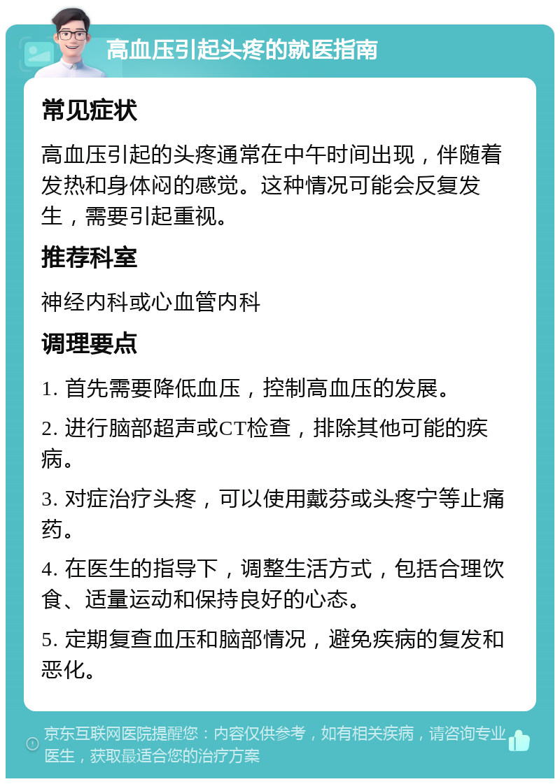 高血压引起头疼的就医指南 常见症状 高血压引起的头疼通常在中午时间出现，伴随着发热和身体闷的感觉。这种情况可能会反复发生，需要引起重视。 推荐科室 神经内科或心血管内科 调理要点 1. 首先需要降低血压，控制高血压的发展。 2. 进行脑部超声或CT检查，排除其他可能的疾病。 3. 对症治疗头疼，可以使用戴芬或头疼宁等止痛药。 4. 在医生的指导下，调整生活方式，包括合理饮食、适量运动和保持良好的心态。 5. 定期复查血压和脑部情况，避免疾病的复发和恶化。