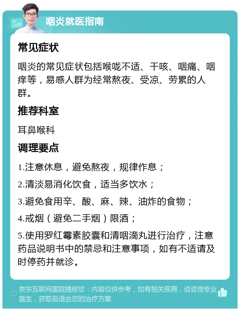 咽炎就医指南 常见症状 咽炎的常见症状包括喉咙不适、干咳、咽痛、咽痒等，易感人群为经常熬夜、受凉、劳累的人群。 推荐科室 耳鼻喉科 调理要点 1.注意休息，避免熬夜，规律作息； 2.清淡易消化饮食，适当多饮水； 3.避免食用辛、酸、麻、辣、油炸的食物； 4.戒烟（避免二手烟）限酒； 5.使用罗红霉素胶囊和清咽滴丸进行治疗，注意药品说明书中的禁忌和注意事项，如有不适请及时停药并就诊。