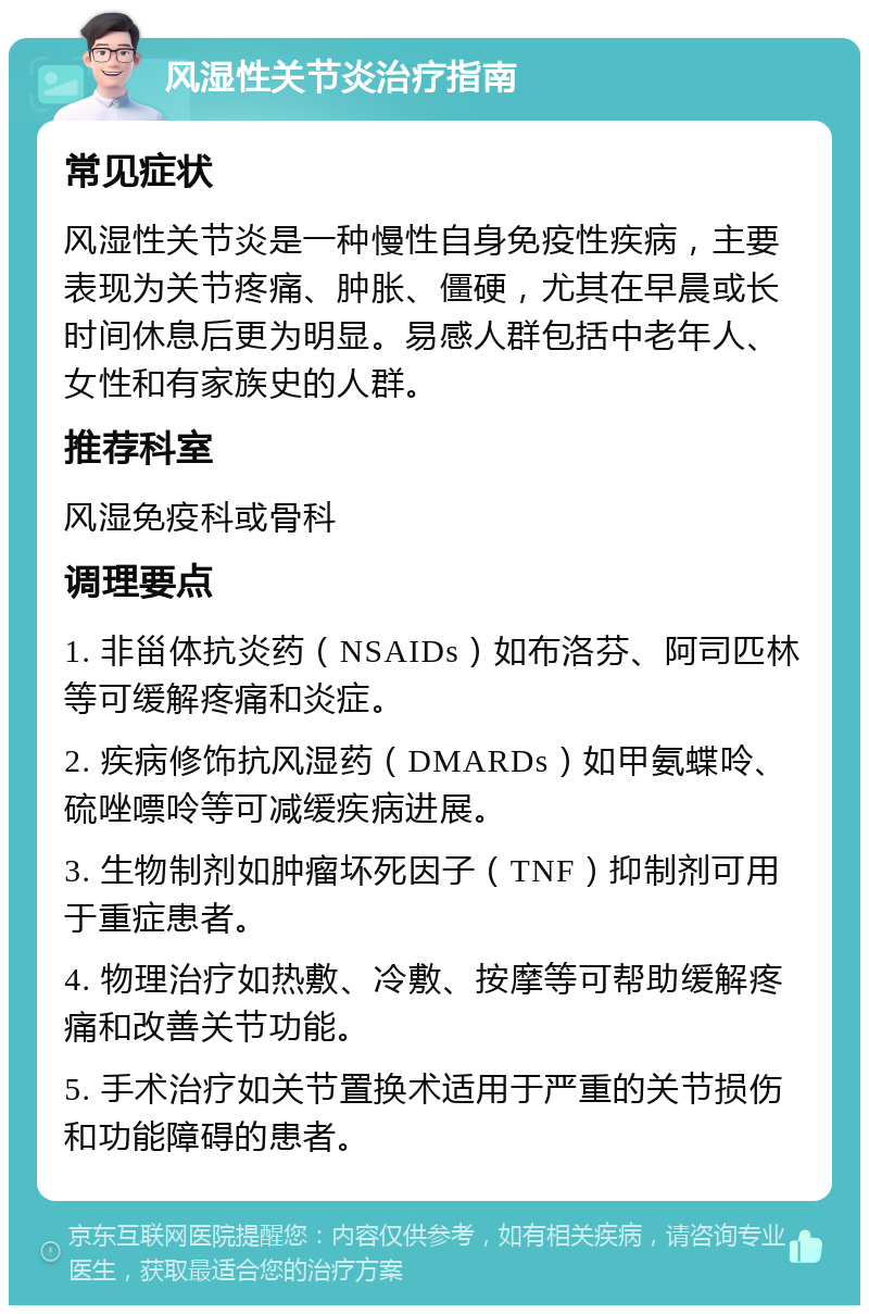 风湿性关节炎治疗指南 常见症状 风湿性关节炎是一种慢性自身免疫性疾病，主要表现为关节疼痛、肿胀、僵硬，尤其在早晨或长时间休息后更为明显。易感人群包括中老年人、女性和有家族史的人群。 推荐科室 风湿免疫科或骨科 调理要点 1. 非甾体抗炎药（NSAIDs）如布洛芬、阿司匹林等可缓解疼痛和炎症。 2. 疾病修饰抗风湿药（DMARDs）如甲氨蝶呤、硫唑嘌呤等可减缓疾病进展。 3. 生物制剂如肿瘤坏死因子（TNF）抑制剂可用于重症患者。 4. 物理治疗如热敷、冷敷、按摩等可帮助缓解疼痛和改善关节功能。 5. 手术治疗如关节置换术适用于严重的关节损伤和功能障碍的患者。