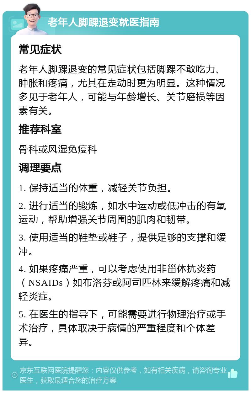 老年人脚踝退变就医指南 常见症状 老年人脚踝退变的常见症状包括脚踝不敢吃力、肿胀和疼痛，尤其在走动时更为明显。这种情况多见于老年人，可能与年龄增长、关节磨损等因素有关。 推荐科室 骨科或风湿免疫科 调理要点 1. 保持适当的体重，减轻关节负担。 2. 进行适当的锻炼，如水中运动或低冲击的有氧运动，帮助增强关节周围的肌肉和韧带。 3. 使用适当的鞋垫或鞋子，提供足够的支撑和缓冲。 4. 如果疼痛严重，可以考虑使用非甾体抗炎药（NSAIDs）如布洛芬或阿司匹林来缓解疼痛和减轻炎症。 5. 在医生的指导下，可能需要进行物理治疗或手术治疗，具体取决于病情的严重程度和个体差异。