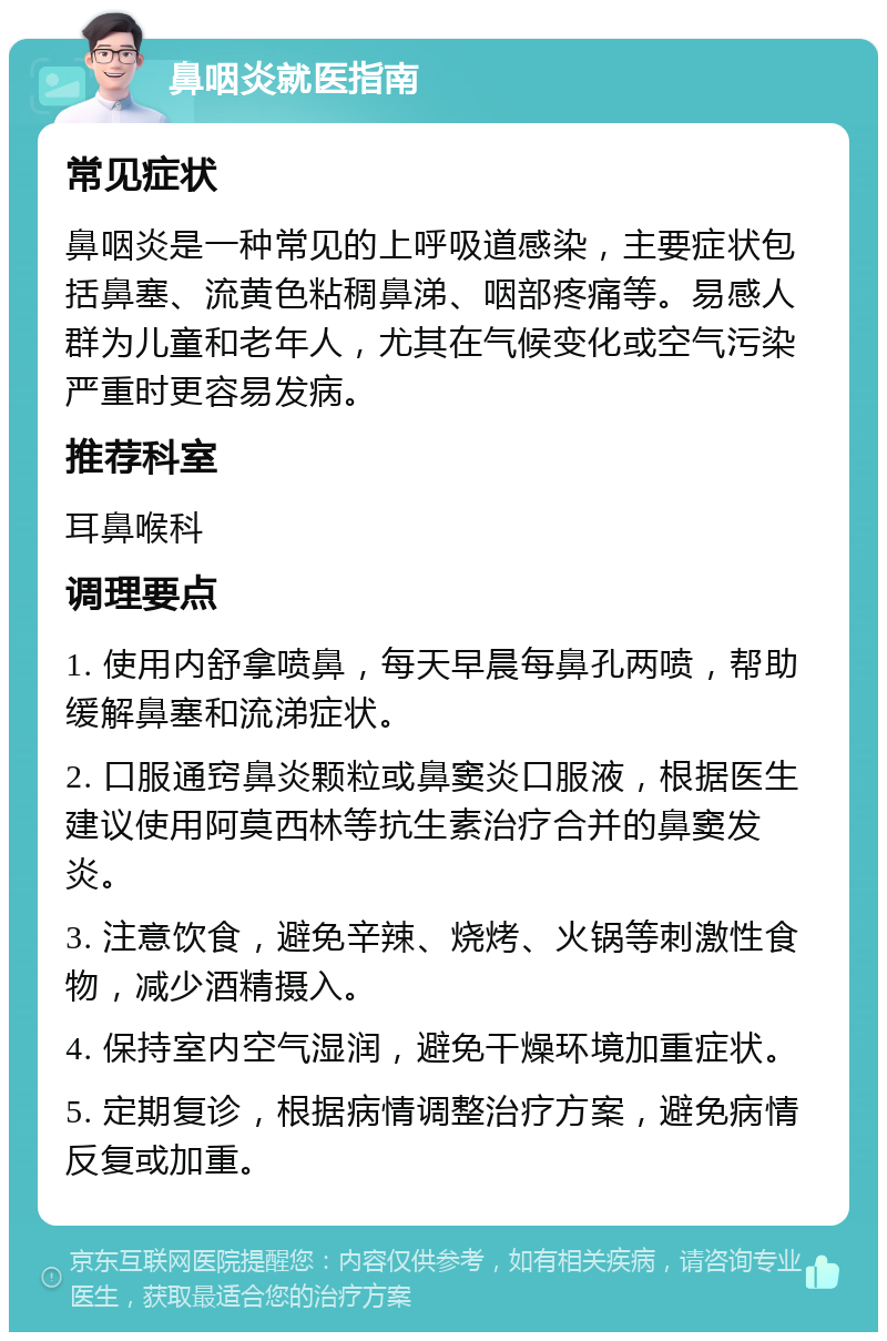 鼻咽炎就医指南 常见症状 鼻咽炎是一种常见的上呼吸道感染，主要症状包括鼻塞、流黄色粘稠鼻涕、咽部疼痛等。易感人群为儿童和老年人，尤其在气候变化或空气污染严重时更容易发病。 推荐科室 耳鼻喉科 调理要点 1. 使用内舒拿喷鼻，每天早晨每鼻孔两喷，帮助缓解鼻塞和流涕症状。 2. 口服通窍鼻炎颗粒或鼻窦炎口服液，根据医生建议使用阿莫西林等抗生素治疗合并的鼻窦发炎。 3. 注意饮食，避免辛辣、烧烤、火锅等刺激性食物，减少酒精摄入。 4. 保持室内空气湿润，避免干燥环境加重症状。 5. 定期复诊，根据病情调整治疗方案，避免病情反复或加重。