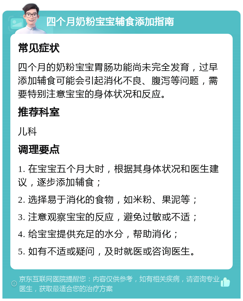 四个月奶粉宝宝辅食添加指南 常见症状 四个月的奶粉宝宝胃肠功能尚未完全发育，过早添加辅食可能会引起消化不良、腹泻等问题，需要特别注意宝宝的身体状况和反应。 推荐科室 儿科 调理要点 1. 在宝宝五个月大时，根据其身体状况和医生建议，逐步添加辅食； 2. 选择易于消化的食物，如米粉、果泥等； 3. 注意观察宝宝的反应，避免过敏或不适； 4. 给宝宝提供充足的水分，帮助消化； 5. 如有不适或疑问，及时就医或咨询医生。