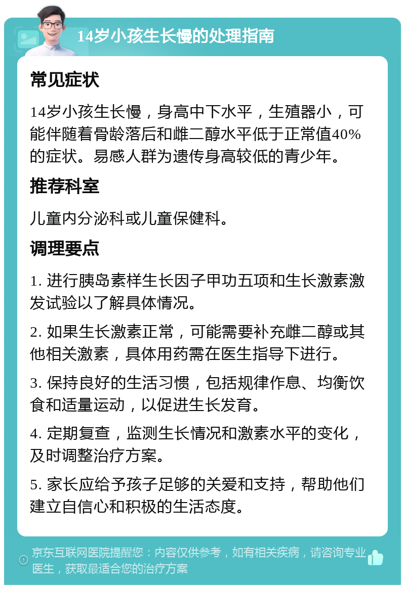 14岁小孩生长慢的处理指南 常见症状 14岁小孩生长慢，身高中下水平，生殖器小，可能伴随着骨龄落后和雌二醇水平低于正常值40%的症状。易感人群为遗传身高较低的青少年。 推荐科室 儿童内分泌科或儿童保健科。 调理要点 1. 进行胰岛素样生长因子甲功五项和生长激素激发试验以了解具体情况。 2. 如果生长激素正常，可能需要补充雌二醇或其他相关激素，具体用药需在医生指导下进行。 3. 保持良好的生活习惯，包括规律作息、均衡饮食和适量运动，以促进生长发育。 4. 定期复查，监测生长情况和激素水平的变化，及时调整治疗方案。 5. 家长应给予孩子足够的关爱和支持，帮助他们建立自信心和积极的生活态度。