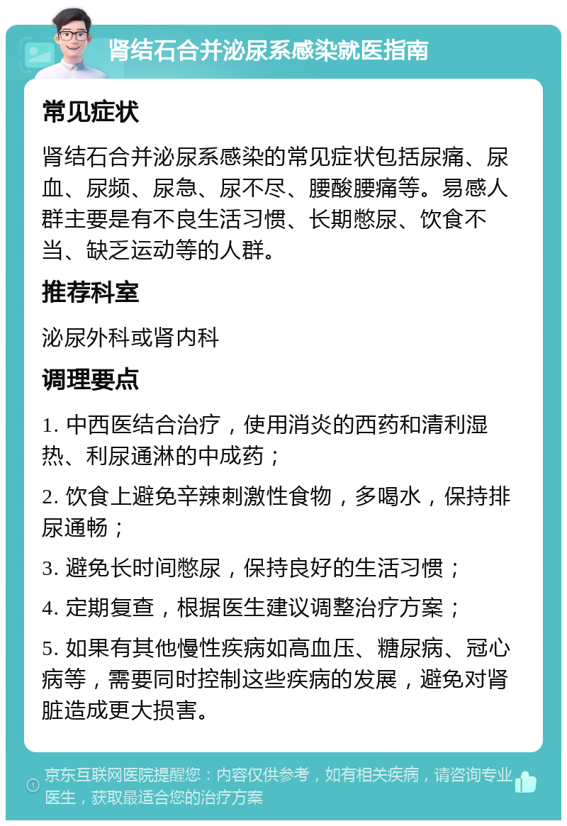 肾结石合并泌尿系感染就医指南 常见症状 肾结石合并泌尿系感染的常见症状包括尿痛、尿血、尿频、尿急、尿不尽、腰酸腰痛等。易感人群主要是有不良生活习惯、长期憋尿、饮食不当、缺乏运动等的人群。 推荐科室 泌尿外科或肾内科 调理要点 1. 中西医结合治疗，使用消炎的西药和清利湿热、利尿通淋的中成药； 2. 饮食上避免辛辣刺激性食物，多喝水，保持排尿通畅； 3. 避免长时间憋尿，保持良好的生活习惯； 4. 定期复查，根据医生建议调整治疗方案； 5. 如果有其他慢性疾病如高血压、糖尿病、冠心病等，需要同时控制这些疾病的发展，避免对肾脏造成更大损害。