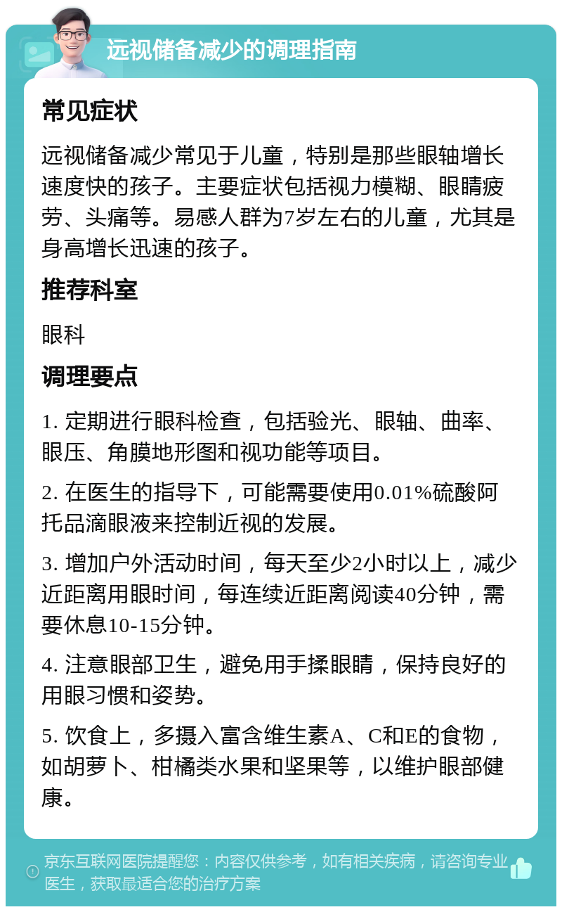 远视储备减少的调理指南 常见症状 远视储备减少常见于儿童，特别是那些眼轴增长速度快的孩子。主要症状包括视力模糊、眼睛疲劳、头痛等。易感人群为7岁左右的儿童，尤其是身高增长迅速的孩子。 推荐科室 眼科 调理要点 1. 定期进行眼科检查，包括验光、眼轴、曲率、眼压、角膜地形图和视功能等项目。 2. 在医生的指导下，可能需要使用0.01%硫酸阿托品滴眼液来控制近视的发展。 3. 增加户外活动时间，每天至少2小时以上，减少近距离用眼时间，每连续近距离阅读40分钟，需要休息10-15分钟。 4. 注意眼部卫生，避免用手揉眼睛，保持良好的用眼习惯和姿势。 5. 饮食上，多摄入富含维生素A、C和E的食物，如胡萝卜、柑橘类水果和坚果等，以维护眼部健康。