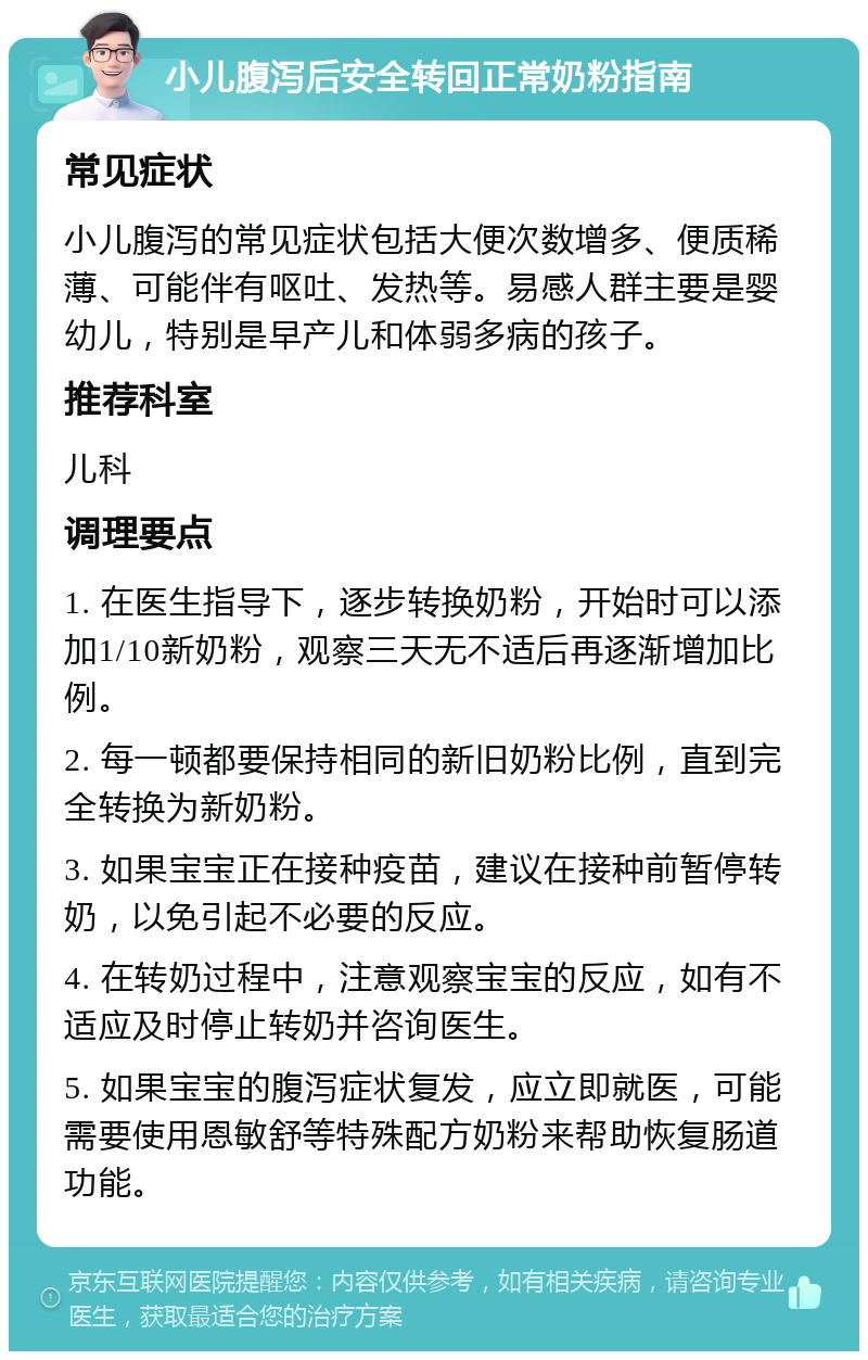 小儿腹泻后安全转回正常奶粉指南 常见症状 小儿腹泻的常见症状包括大便次数增多、便质稀薄、可能伴有呕吐、发热等。易感人群主要是婴幼儿，特别是早产儿和体弱多病的孩子。 推荐科室 儿科 调理要点 1. 在医生指导下，逐步转换奶粉，开始时可以添加1/10新奶粉，观察三天无不适后再逐渐增加比例。 2. 每一顿都要保持相同的新旧奶粉比例，直到完全转换为新奶粉。 3. 如果宝宝正在接种疫苗，建议在接种前暂停转奶，以免引起不必要的反应。 4. 在转奶过程中，注意观察宝宝的反应，如有不适应及时停止转奶并咨询医生。 5. 如果宝宝的腹泻症状复发，应立即就医，可能需要使用恩敏舒等特殊配方奶粉来帮助恢复肠道功能。