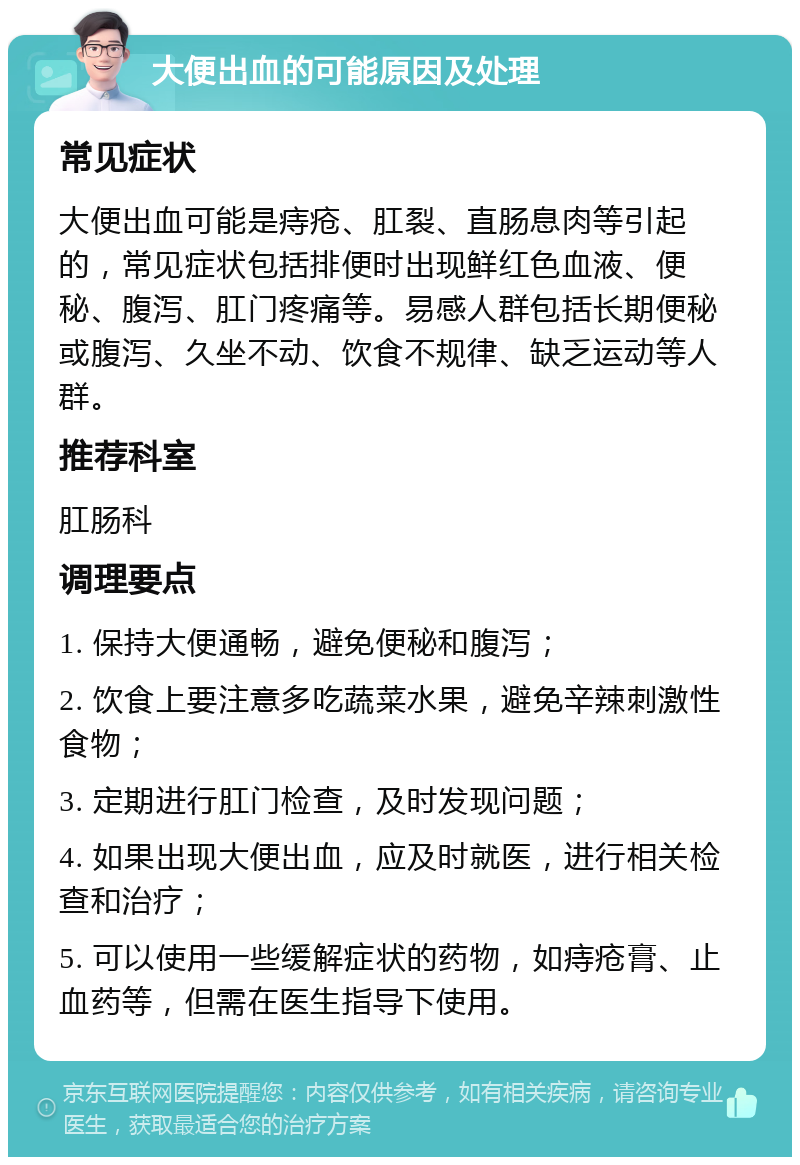 大便出血的可能原因及处理 常见症状 大便出血可能是痔疮、肛裂、直肠息肉等引起的，常见症状包括排便时出现鲜红色血液、便秘、腹泻、肛门疼痛等。易感人群包括长期便秘或腹泻、久坐不动、饮食不规律、缺乏运动等人群。 推荐科室 肛肠科 调理要点 1. 保持大便通畅，避免便秘和腹泻； 2. 饮食上要注意多吃蔬菜水果，避免辛辣刺激性食物； 3. 定期进行肛门检查，及时发现问题； 4. 如果出现大便出血，应及时就医，进行相关检查和治疗； 5. 可以使用一些缓解症状的药物，如痔疮膏、止血药等，但需在医生指导下使用。