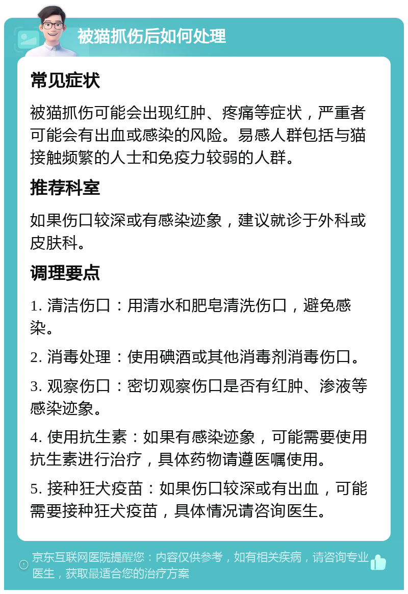 被猫抓伤后如何处理 常见症状 被猫抓伤可能会出现红肿、疼痛等症状，严重者可能会有出血或感染的风险。易感人群包括与猫接触频繁的人士和免疫力较弱的人群。 推荐科室 如果伤口较深或有感染迹象，建议就诊于外科或皮肤科。 调理要点 1. 清洁伤口：用清水和肥皂清洗伤口，避免感染。 2. 消毒处理：使用碘酒或其他消毒剂消毒伤口。 3. 观察伤口：密切观察伤口是否有红肿、渗液等感染迹象。 4. 使用抗生素：如果有感染迹象，可能需要使用抗生素进行治疗，具体药物请遵医嘱使用。 5. 接种狂犬疫苗：如果伤口较深或有出血，可能需要接种狂犬疫苗，具体情况请咨询医生。