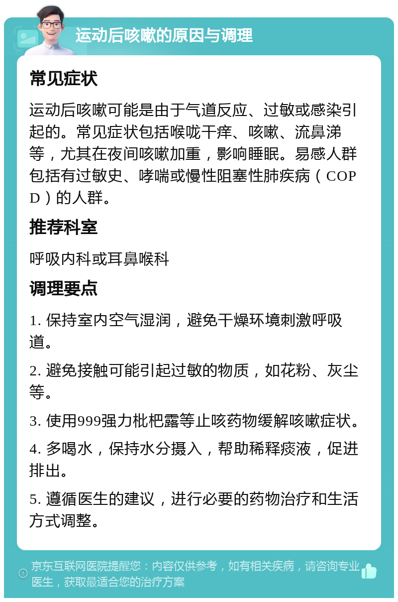 运动后咳嗽的原因与调理 常见症状 运动后咳嗽可能是由于气道反应、过敏或感染引起的。常见症状包括喉咙干痒、咳嗽、流鼻涕等，尤其在夜间咳嗽加重，影响睡眠。易感人群包括有过敏史、哮喘或慢性阻塞性肺疾病（COPD）的人群。 推荐科室 呼吸内科或耳鼻喉科 调理要点 1. 保持室内空气湿润，避免干燥环境刺激呼吸道。 2. 避免接触可能引起过敏的物质，如花粉、灰尘等。 3. 使用999强力枇杷露等止咳药物缓解咳嗽症状。 4. 多喝水，保持水分摄入，帮助稀释痰液，促进排出。 5. 遵循医生的建议，进行必要的药物治疗和生活方式调整。