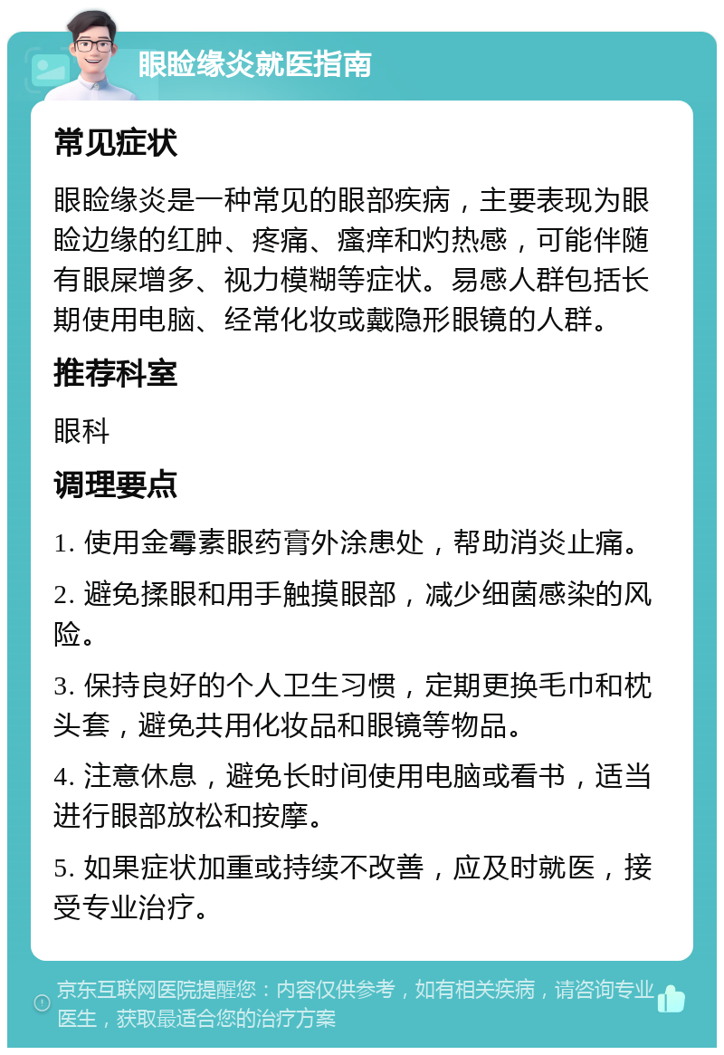 眼睑缘炎就医指南 常见症状 眼睑缘炎是一种常见的眼部疾病，主要表现为眼睑边缘的红肿、疼痛、瘙痒和灼热感，可能伴随有眼屎增多、视力模糊等症状。易感人群包括长期使用电脑、经常化妆或戴隐形眼镜的人群。 推荐科室 眼科 调理要点 1. 使用金霉素眼药膏外涂患处，帮助消炎止痛。 2. 避免揉眼和用手触摸眼部，减少细菌感染的风险。 3. 保持良好的个人卫生习惯，定期更换毛巾和枕头套，避免共用化妆品和眼镜等物品。 4. 注意休息，避免长时间使用电脑或看书，适当进行眼部放松和按摩。 5. 如果症状加重或持续不改善，应及时就医，接受专业治疗。