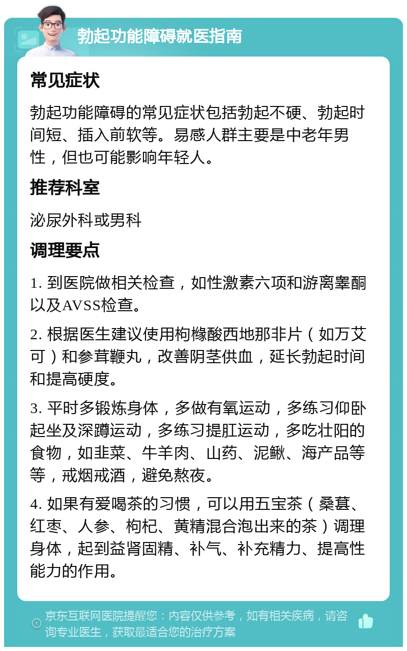 勃起功能障碍就医指南 常见症状 勃起功能障碍的常见症状包括勃起不硬、勃起时间短、插入前软等。易感人群主要是中老年男性，但也可能影响年轻人。 推荐科室 泌尿外科或男科 调理要点 1. 到医院做相关检查，如性激素六项和游离睾酮以及AVSS检查。 2. 根据医生建议使用枸橼酸西地那非片（如万艾可）和参茸鞭丸，改善阴茎供血，延长勃起时间和提高硬度。 3. 平时多锻炼身体，多做有氧运动，多练习仰卧起坐及深蹲运动，多练习提肛运动，多吃壮阳的食物，如韭菜、牛羊肉、山药、泥鳅、海产品等等，戒烟戒酒，避免熬夜。 4. 如果有爱喝茶的习惯，可以用五宝茶（桑葚、红枣、人参、枸杞、黄精混合泡出来的茶）调理身体，起到益肾固精、补气、补充精力、提高性能力的作用。