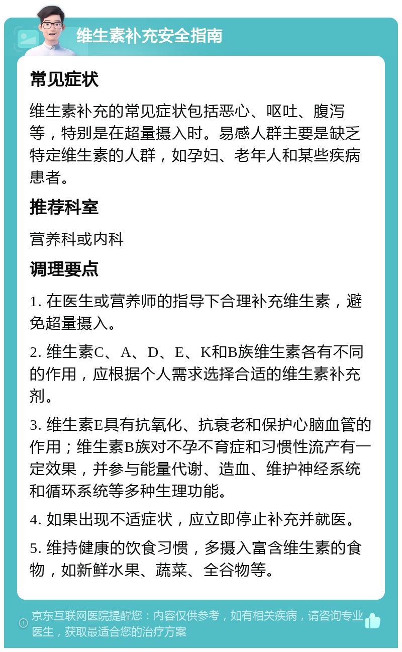 维生素补充安全指南 常见症状 维生素补充的常见症状包括恶心、呕吐、腹泻等，特别是在超量摄入时。易感人群主要是缺乏特定维生素的人群，如孕妇、老年人和某些疾病患者。 推荐科室 营养科或内科 调理要点 1. 在医生或营养师的指导下合理补充维生素，避免超量摄入。 2. 维生素C、A、D、E、K和B族维生素各有不同的作用，应根据个人需求选择合适的维生素补充剂。 3. 维生素E具有抗氧化、抗衰老和保护心脑血管的作用；维生素B族对不孕不育症和习惯性流产有一定效果，并参与能量代谢、造血、维护神经系统和循环系统等多种生理功能。 4. 如果出现不适症状，应立即停止补充并就医。 5. 维持健康的饮食习惯，多摄入富含维生素的食物，如新鲜水果、蔬菜、全谷物等。