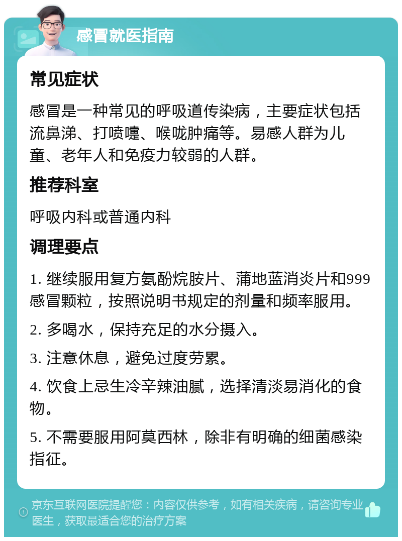 感冒就医指南 常见症状 感冒是一种常见的呼吸道传染病，主要症状包括流鼻涕、打喷嚏、喉咙肿痛等。易感人群为儿童、老年人和免疫力较弱的人群。 推荐科室 呼吸内科或普通内科 调理要点 1. 继续服用复方氨酚烷胺片、蒲地蓝消炎片和999感冒颗粒，按照说明书规定的剂量和频率服用。 2. 多喝水，保持充足的水分摄入。 3. 注意休息，避免过度劳累。 4. 饮食上忌生冷辛辣油腻，选择清淡易消化的食物。 5. 不需要服用阿莫西林，除非有明确的细菌感染指征。