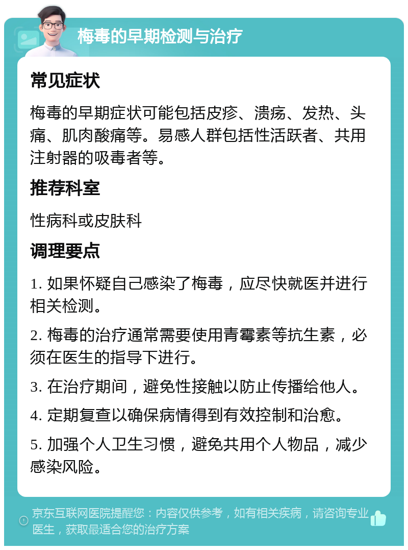 梅毒的早期检测与治疗 常见症状 梅毒的早期症状可能包括皮疹、溃疡、发热、头痛、肌肉酸痛等。易感人群包括性活跃者、共用注射器的吸毒者等。 推荐科室 性病科或皮肤科 调理要点 1. 如果怀疑自己感染了梅毒，应尽快就医并进行相关检测。 2. 梅毒的治疗通常需要使用青霉素等抗生素，必须在医生的指导下进行。 3. 在治疗期间，避免性接触以防止传播给他人。 4. 定期复查以确保病情得到有效控制和治愈。 5. 加强个人卫生习惯，避免共用个人物品，减少感染风险。