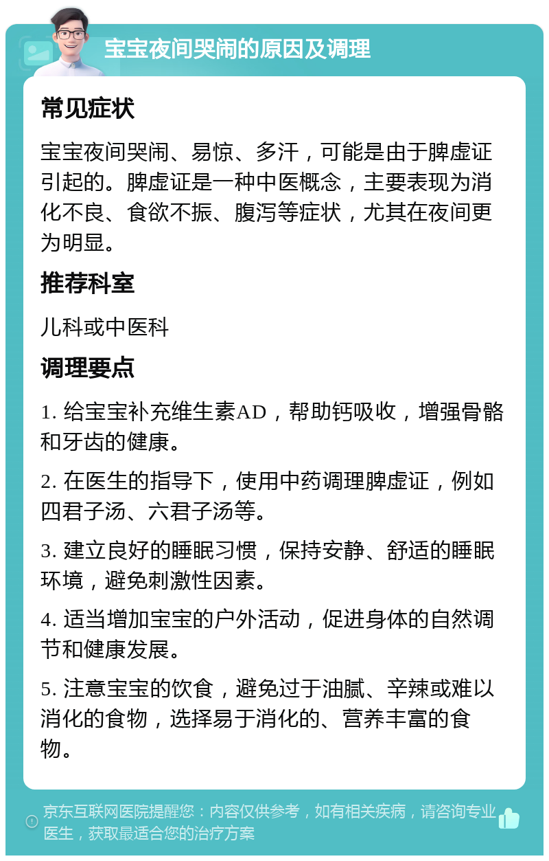 宝宝夜间哭闹的原因及调理 常见症状 宝宝夜间哭闹、易惊、多汗，可能是由于脾虚证引起的。脾虚证是一种中医概念，主要表现为消化不良、食欲不振、腹泻等症状，尤其在夜间更为明显。 推荐科室 儿科或中医科 调理要点 1. 给宝宝补充维生素AD，帮助钙吸收，增强骨骼和牙齿的健康。 2. 在医生的指导下，使用中药调理脾虚证，例如四君子汤、六君子汤等。 3. 建立良好的睡眠习惯，保持安静、舒适的睡眠环境，避免刺激性因素。 4. 适当增加宝宝的户外活动，促进身体的自然调节和健康发展。 5. 注意宝宝的饮食，避免过于油腻、辛辣或难以消化的食物，选择易于消化的、营养丰富的食物。