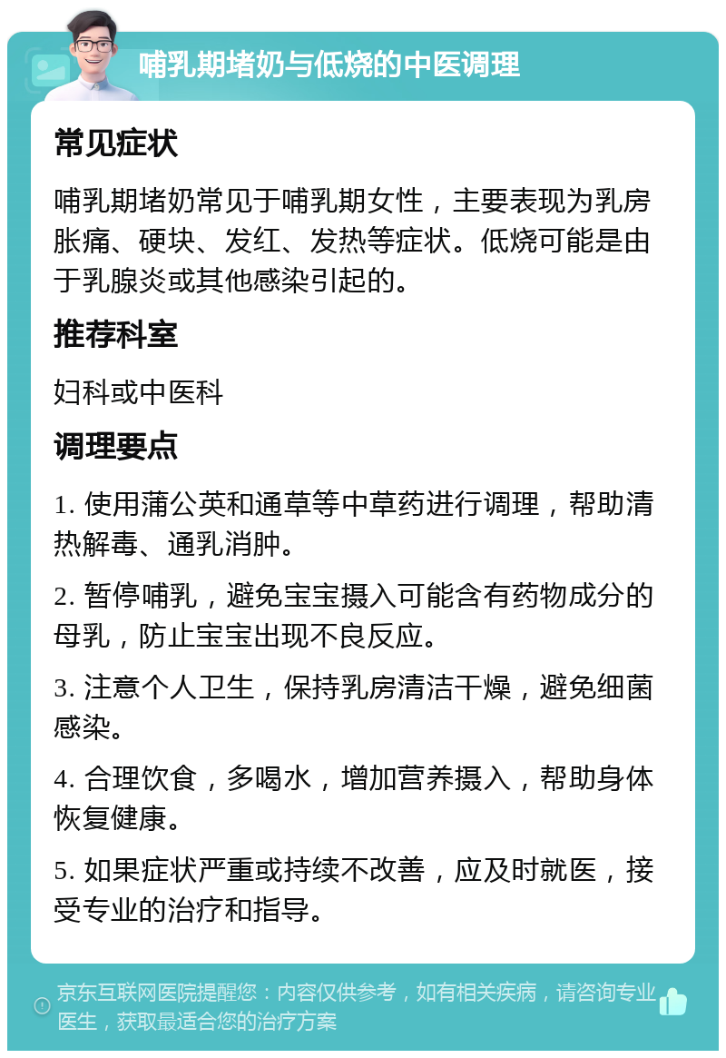 哺乳期堵奶与低烧的中医调理 常见症状 哺乳期堵奶常见于哺乳期女性，主要表现为乳房胀痛、硬块、发红、发热等症状。低烧可能是由于乳腺炎或其他感染引起的。 推荐科室 妇科或中医科 调理要点 1. 使用蒲公英和通草等中草药进行调理，帮助清热解毒、通乳消肿。 2. 暂停哺乳，避免宝宝摄入可能含有药物成分的母乳，防止宝宝出现不良反应。 3. 注意个人卫生，保持乳房清洁干燥，避免细菌感染。 4. 合理饮食，多喝水，增加营养摄入，帮助身体恢复健康。 5. 如果症状严重或持续不改善，应及时就医，接受专业的治疗和指导。