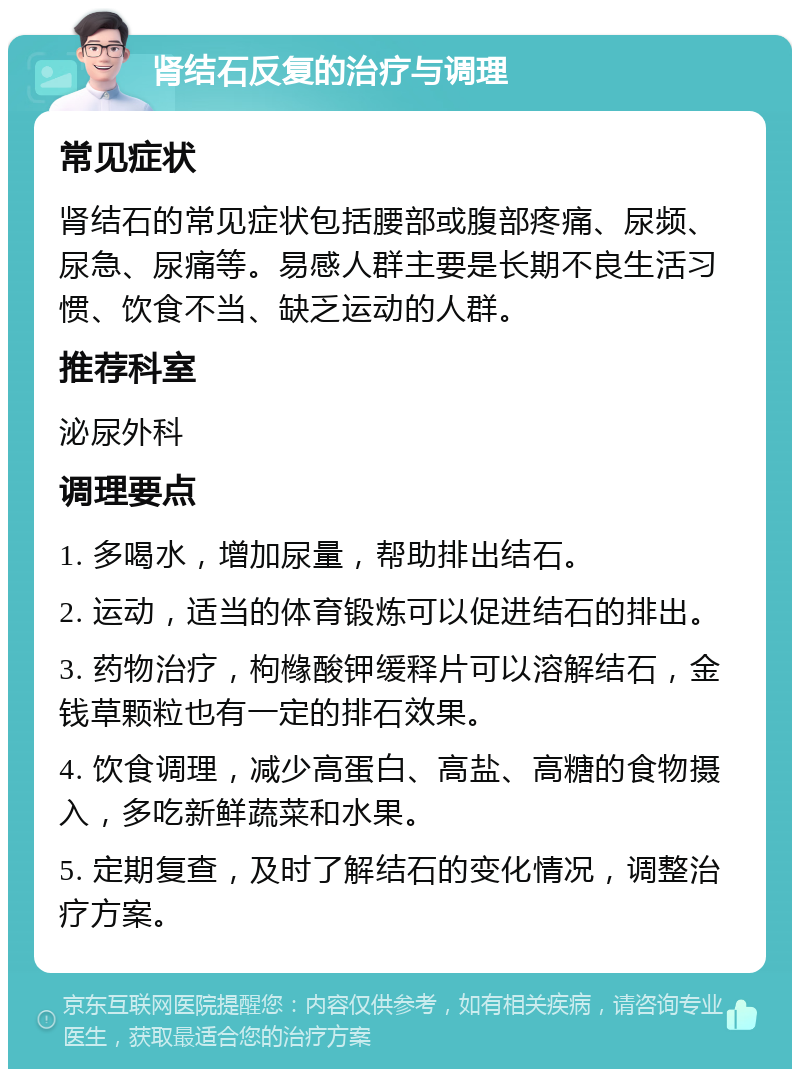 肾结石反复的治疗与调理 常见症状 肾结石的常见症状包括腰部或腹部疼痛、尿频、尿急、尿痛等。易感人群主要是长期不良生活习惯、饮食不当、缺乏运动的人群。 推荐科室 泌尿外科 调理要点 1. 多喝水，增加尿量，帮助排出结石。 2. 运动，适当的体育锻炼可以促进结石的排出。 3. 药物治疗，枸橼酸钾缓释片可以溶解结石，金钱草颗粒也有一定的排石效果。 4. 饮食调理，减少高蛋白、高盐、高糖的食物摄入，多吃新鲜蔬菜和水果。 5. 定期复查，及时了解结石的变化情况，调整治疗方案。