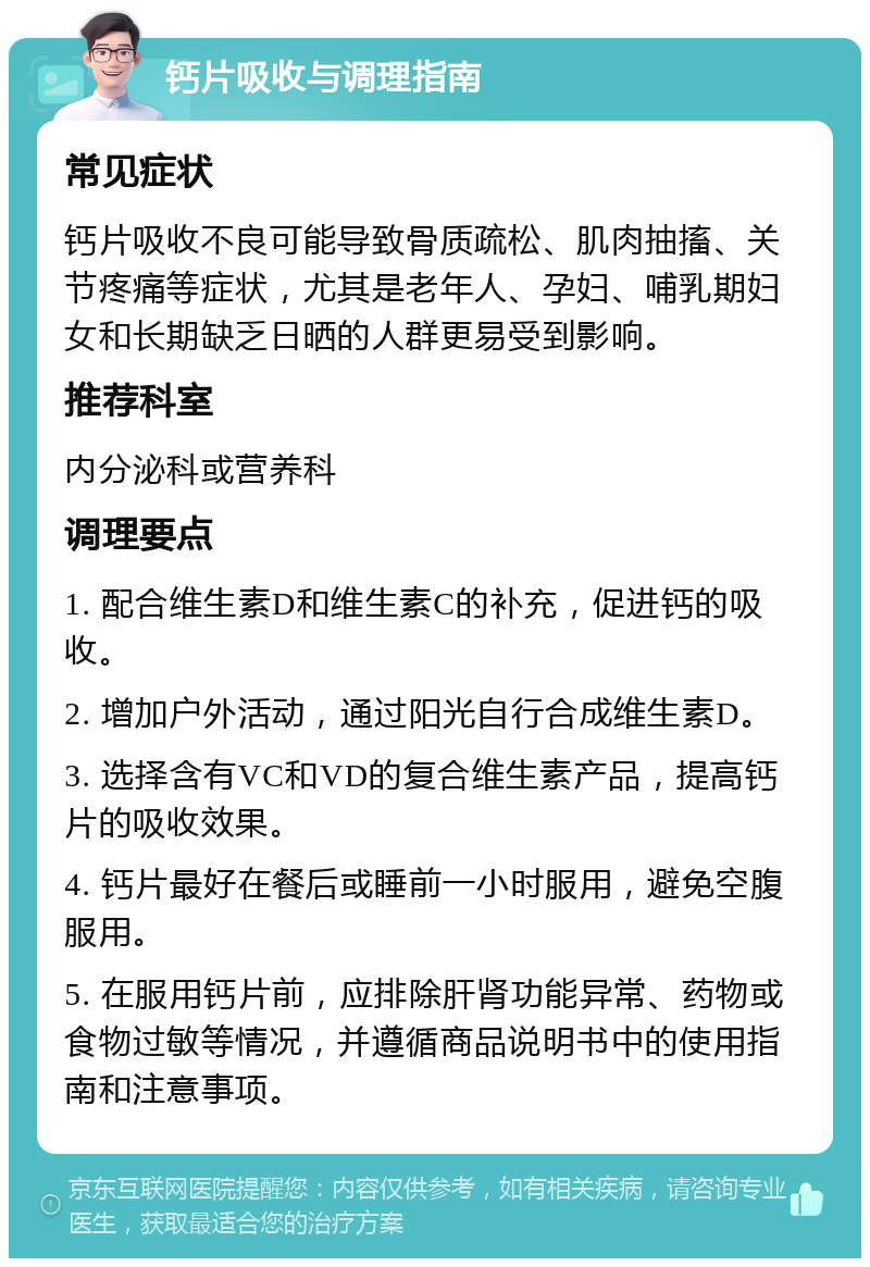 钙片吸收与调理指南 常见症状 钙片吸收不良可能导致骨质疏松、肌肉抽搐、关节疼痛等症状，尤其是老年人、孕妇、哺乳期妇女和长期缺乏日晒的人群更易受到影响。 推荐科室 内分泌科或营养科 调理要点 1. 配合维生素D和维生素C的补充，促进钙的吸收。 2. 增加户外活动，通过阳光自行合成维生素D。 3. 选择含有VC和VD的复合维生素产品，提高钙片的吸收效果。 4. 钙片最好在餐后或睡前一小时服用，避免空腹服用。 5. 在服用钙片前，应排除肝肾功能异常、药物或食物过敏等情况，并遵循商品说明书中的使用指南和注意事项。