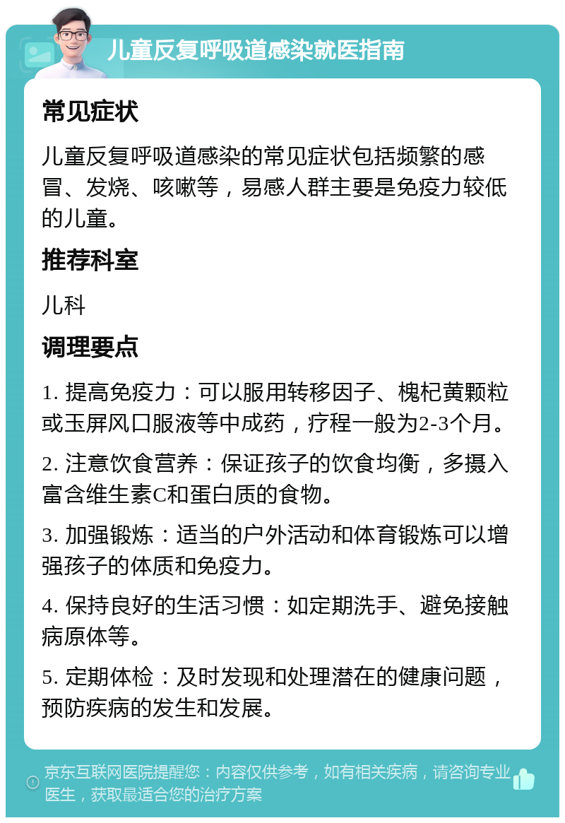 儿童反复呼吸道感染就医指南 常见症状 儿童反复呼吸道感染的常见症状包括频繁的感冒、发烧、咳嗽等，易感人群主要是免疫力较低的儿童。 推荐科室 儿科 调理要点 1. 提高免疫力：可以服用转移因子、槐杞黄颗粒或玉屏风口服液等中成药，疗程一般为2-3个月。 2. 注意饮食营养：保证孩子的饮食均衡，多摄入富含维生素C和蛋白质的食物。 3. 加强锻炼：适当的户外活动和体育锻炼可以增强孩子的体质和免疫力。 4. 保持良好的生活习惯：如定期洗手、避免接触病原体等。 5. 定期体检：及时发现和处理潜在的健康问题，预防疾病的发生和发展。