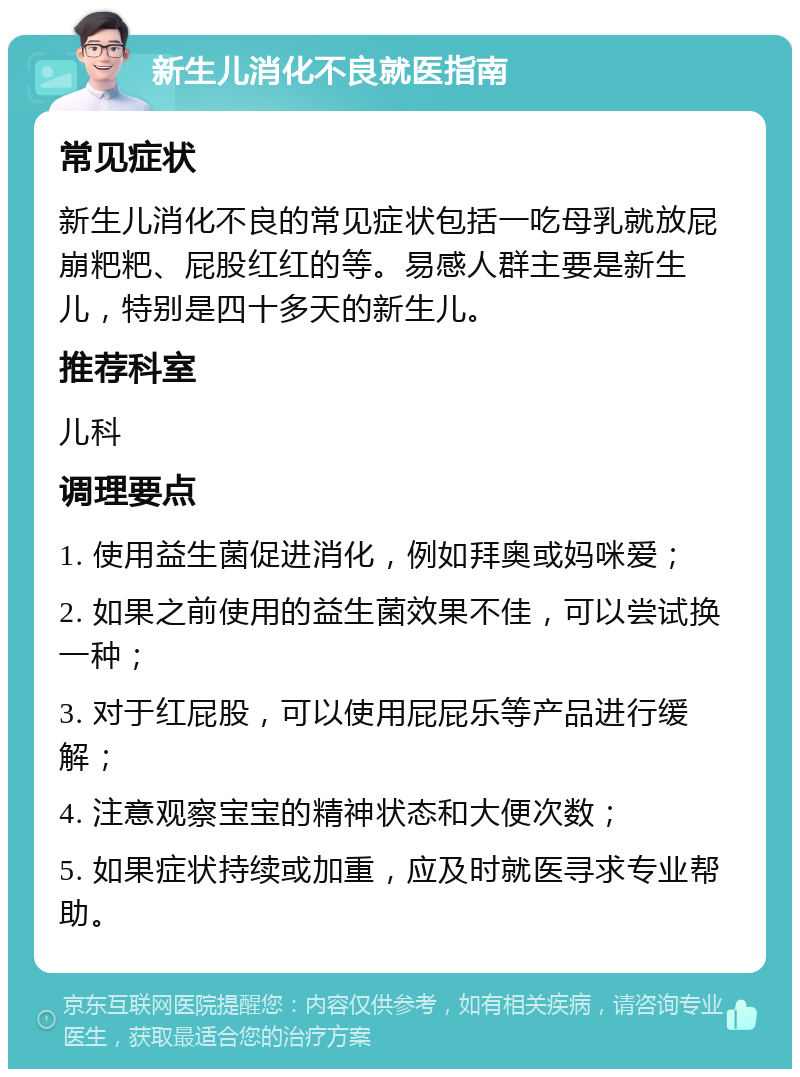 新生儿消化不良就医指南 常见症状 新生儿消化不良的常见症状包括一吃母乳就放屁崩粑粑、屁股红红的等。易感人群主要是新生儿，特别是四十多天的新生儿。 推荐科室 儿科 调理要点 1. 使用益生菌促进消化，例如拜奥或妈咪爱； 2. 如果之前使用的益生菌效果不佳，可以尝试换一种； 3. 对于红屁股，可以使用屁屁乐等产品进行缓解； 4. 注意观察宝宝的精神状态和大便次数； 5. 如果症状持续或加重，应及时就医寻求专业帮助。