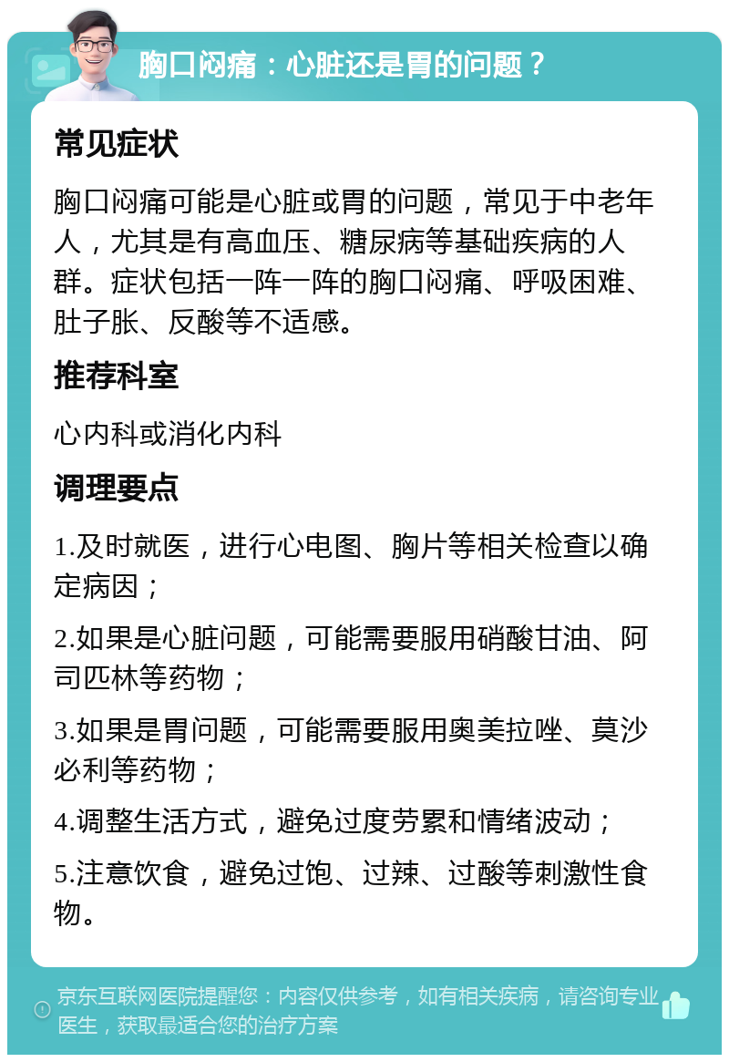 胸口闷痛：心脏还是胃的问题？ 常见症状 胸口闷痛可能是心脏或胃的问题，常见于中老年人，尤其是有高血压、糖尿病等基础疾病的人群。症状包括一阵一阵的胸口闷痛、呼吸困难、肚子胀、反酸等不适感。 推荐科室 心内科或消化内科 调理要点 1.及时就医，进行心电图、胸片等相关检查以确定病因； 2.如果是心脏问题，可能需要服用硝酸甘油、阿司匹林等药物； 3.如果是胃问题，可能需要服用奥美拉唑、莫沙必利等药物； 4.调整生活方式，避免过度劳累和情绪波动； 5.注意饮食，避免过饱、过辣、过酸等刺激性食物。