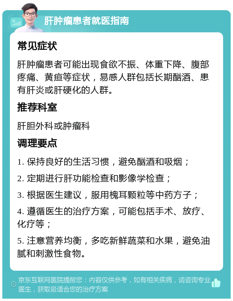 肝肿瘤患者就医指南 常见症状 肝肿瘤患者可能出现食欲不振、体重下降、腹部疼痛、黄疸等症状，易感人群包括长期酗酒、患有肝炎或肝硬化的人群。 推荐科室 肝胆外科或肿瘤科 调理要点 1. 保持良好的生活习惯，避免酗酒和吸烟； 2. 定期进行肝功能检查和影像学检查； 3. 根据医生建议，服用槐耳颗粒等中药方子； 4. 遵循医生的治疗方案，可能包括手术、放疗、化疗等； 5. 注意营养均衡，多吃新鲜蔬菜和水果，避免油腻和刺激性食物。