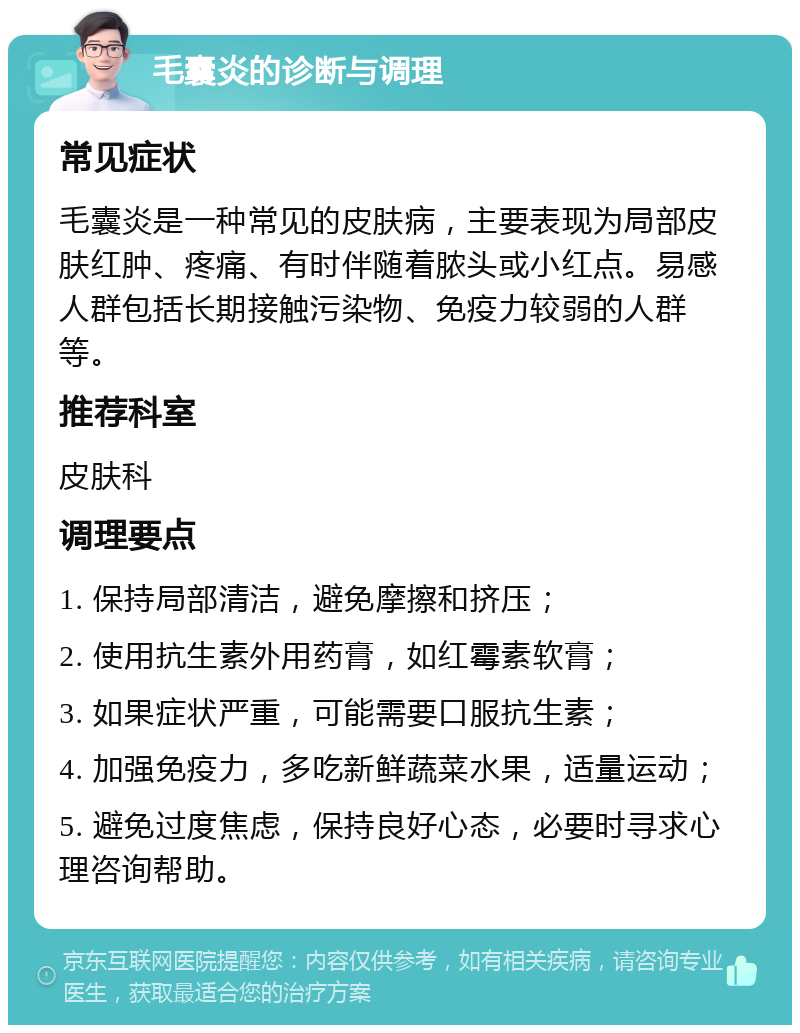 毛囊炎的诊断与调理 常见症状 毛囊炎是一种常见的皮肤病，主要表现为局部皮肤红肿、疼痛、有时伴随着脓头或小红点。易感人群包括长期接触污染物、免疫力较弱的人群等。 推荐科室 皮肤科 调理要点 1. 保持局部清洁，避免摩擦和挤压； 2. 使用抗生素外用药膏，如红霉素软膏； 3. 如果症状严重，可能需要口服抗生素； 4. 加强免疫力，多吃新鲜蔬菜水果，适量运动； 5. 避免过度焦虑，保持良好心态，必要时寻求心理咨询帮助。