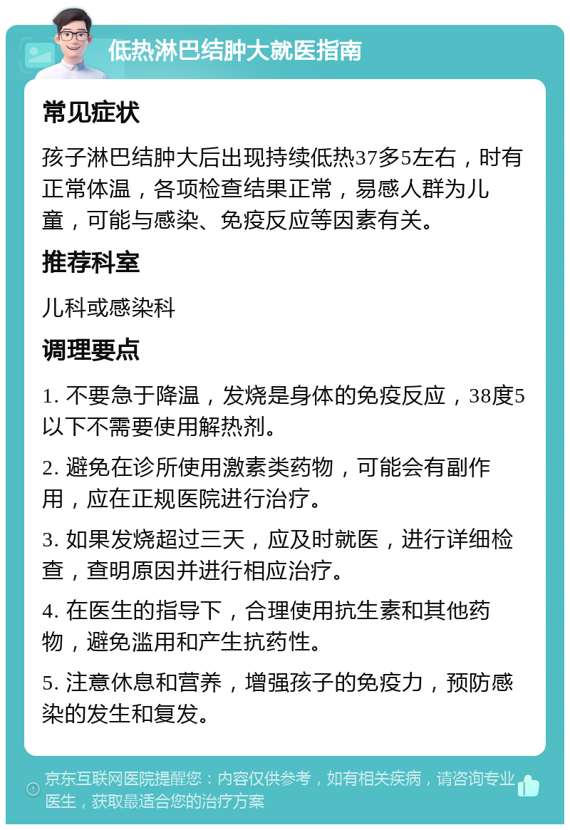 低热淋巴结肿大就医指南 常见症状 孩子淋巴结肿大后出现持续低热37多5左右，时有正常体温，各项检查结果正常，易感人群为儿童，可能与感染、免疫反应等因素有关。 推荐科室 儿科或感染科 调理要点 1. 不要急于降温，发烧是身体的免疫反应，38度5以下不需要使用解热剂。 2. 避免在诊所使用激素类药物，可能会有副作用，应在正规医院进行治疗。 3. 如果发烧超过三天，应及时就医，进行详细检查，查明原因并进行相应治疗。 4. 在医生的指导下，合理使用抗生素和其他药物，避免滥用和产生抗药性。 5. 注意休息和营养，增强孩子的免疫力，预防感染的发生和复发。