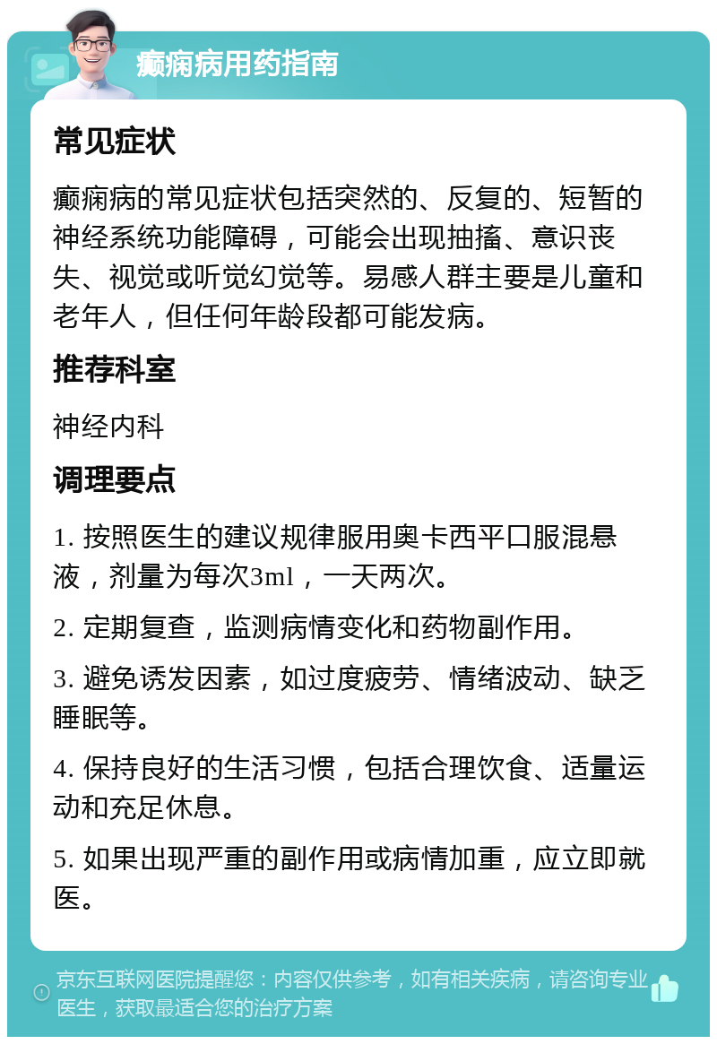 癫痫病用药指南 常见症状 癫痫病的常见症状包括突然的、反复的、短暂的神经系统功能障碍，可能会出现抽搐、意识丧失、视觉或听觉幻觉等。易感人群主要是儿童和老年人，但任何年龄段都可能发病。 推荐科室 神经内科 调理要点 1. 按照医生的建议规律服用奥卡西平口服混悬液，剂量为每次3ml，一天两次。 2. 定期复查，监测病情变化和药物副作用。 3. 避免诱发因素，如过度疲劳、情绪波动、缺乏睡眠等。 4. 保持良好的生活习惯，包括合理饮食、适量运动和充足休息。 5. 如果出现严重的副作用或病情加重，应立即就医。