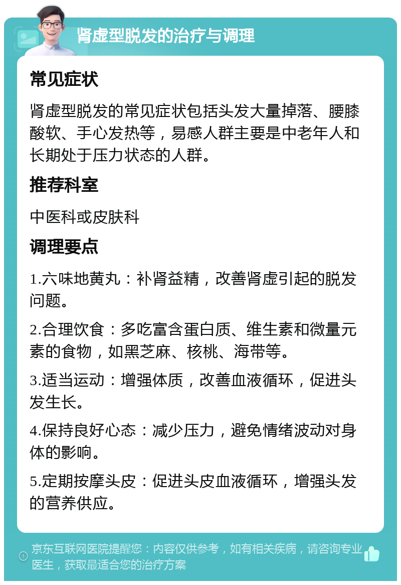 肾虚型脱发的治疗与调理 常见症状 肾虚型脱发的常见症状包括头发大量掉落、腰膝酸软、手心发热等，易感人群主要是中老年人和长期处于压力状态的人群。 推荐科室 中医科或皮肤科 调理要点 1.六味地黄丸：补肾益精，改善肾虚引起的脱发问题。 2.合理饮食：多吃富含蛋白质、维生素和微量元素的食物，如黑芝麻、核桃、海带等。 3.适当运动：增强体质，改善血液循环，促进头发生长。 4.保持良好心态：减少压力，避免情绪波动对身体的影响。 5.定期按摩头皮：促进头皮血液循环，增强头发的营养供应。