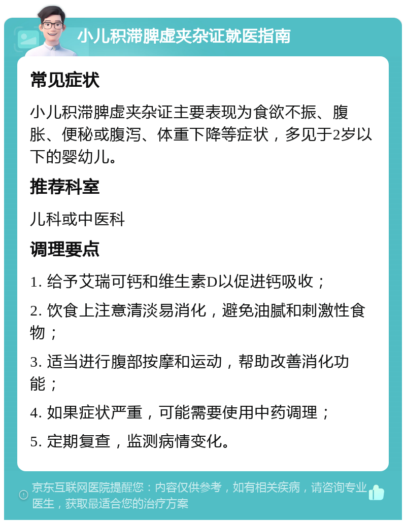 小儿积滞脾虚夹杂证就医指南 常见症状 小儿积滞脾虚夹杂证主要表现为食欲不振、腹胀、便秘或腹泻、体重下降等症状，多见于2岁以下的婴幼儿。 推荐科室 儿科或中医科 调理要点 1. 给予艾瑞可钙和维生素D以促进钙吸收； 2. 饮食上注意清淡易消化，避免油腻和刺激性食物； 3. 适当进行腹部按摩和运动，帮助改善消化功能； 4. 如果症状严重，可能需要使用中药调理； 5. 定期复查，监测病情变化。