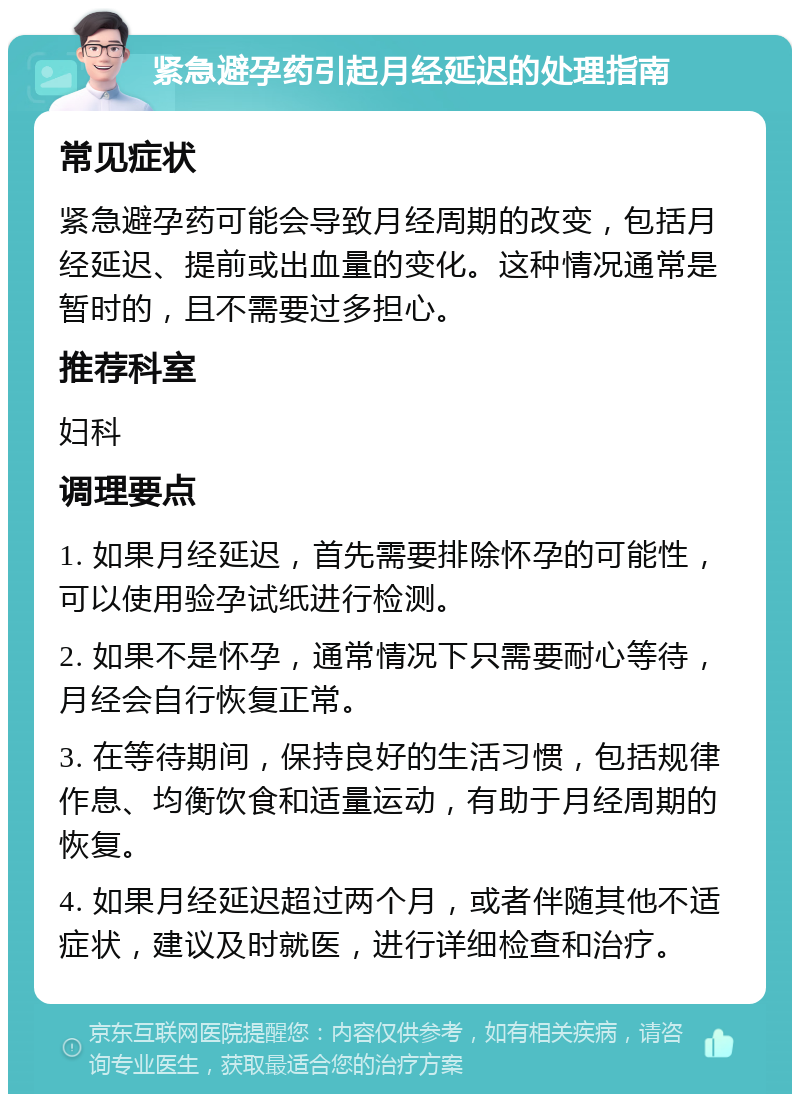 紧急避孕药引起月经延迟的处理指南 常见症状 紧急避孕药可能会导致月经周期的改变，包括月经延迟、提前或出血量的变化。这种情况通常是暂时的，且不需要过多担心。 推荐科室 妇科 调理要点 1. 如果月经延迟，首先需要排除怀孕的可能性，可以使用验孕试纸进行检测。 2. 如果不是怀孕，通常情况下只需要耐心等待，月经会自行恢复正常。 3. 在等待期间，保持良好的生活习惯，包括规律作息、均衡饮食和适量运动，有助于月经周期的恢复。 4. 如果月经延迟超过两个月，或者伴随其他不适症状，建议及时就医，进行详细检查和治疗。