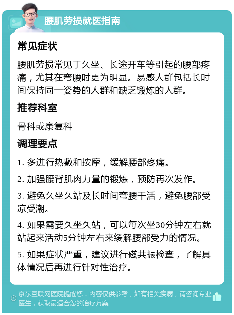 腰肌劳损就医指南 常见症状 腰肌劳损常见于久坐、长途开车等引起的腰部疼痛，尤其在弯腰时更为明显。易感人群包括长时间保持同一姿势的人群和缺乏锻炼的人群。 推荐科室 骨科或康复科 调理要点 1. 多进行热敷和按摩，缓解腰部疼痛。 2. 加强腰背肌肉力量的锻炼，预防再次发作。 3. 避免久坐久站及长时间弯腰干活，避免腰部受凉受潮。 4. 如果需要久坐久站，可以每次坐30分钟左右就站起来活动5分钟左右来缓解腰部受力的情况。 5. 如果症状严重，建议进行磁共振检查，了解具体情况后再进行针对性治疗。