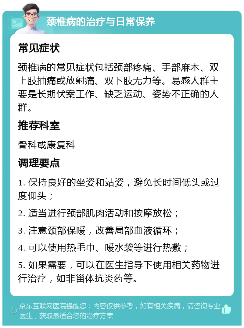 颈椎病的治疗与日常保养 常见症状 颈椎病的常见症状包括颈部疼痛、手部麻木、双上肢抽痛或放射痛、双下肢无力等。易感人群主要是长期伏案工作、缺乏运动、姿势不正确的人群。 推荐科室 骨科或康复科 调理要点 1. 保持良好的坐姿和站姿，避免长时间低头或过度仰头； 2. 适当进行颈部肌肉活动和按摩放松； 3. 注意颈部保暖，改善局部血液循环； 4. 可以使用热毛巾、暖水袋等进行热敷； 5. 如果需要，可以在医生指导下使用相关药物进行治疗，如非甾体抗炎药等。