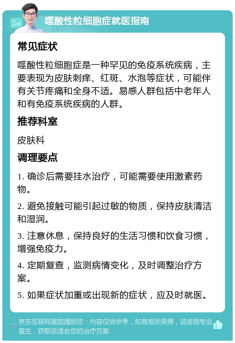 噬酸性粒细胞症就医指南 常见症状 噬酸性粒细胞症是一种罕见的免疫系统疾病，主要表现为皮肤刺痒、红斑、水泡等症状，可能伴有关节疼痛和全身不适。易感人群包括中老年人和有免疫系统疾病的人群。 推荐科室 皮肤科 调理要点 1. 确诊后需要挂水治疗，可能需要使用激素药物。 2. 避免接触可能引起过敏的物质，保持皮肤清洁和湿润。 3. 注意休息，保持良好的生活习惯和饮食习惯，增强免疫力。 4. 定期复查，监测病情变化，及时调整治疗方案。 5. 如果症状加重或出现新的症状，应及时就医。