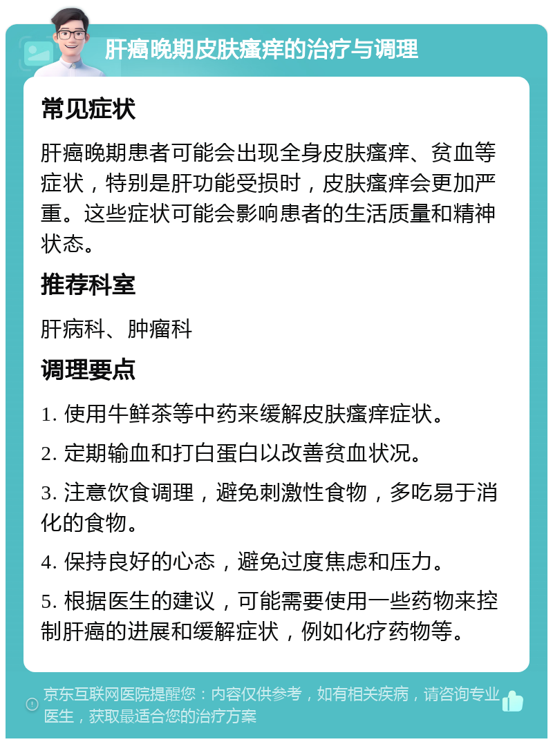 肝癌晚期皮肤瘙痒的治疗与调理 常见症状 肝癌晚期患者可能会出现全身皮肤瘙痒、贫血等症状，特别是肝功能受损时，皮肤瘙痒会更加严重。这些症状可能会影响患者的生活质量和精神状态。 推荐科室 肝病科、肿瘤科 调理要点 1. 使用牛鲜茶等中药来缓解皮肤瘙痒症状。 2. 定期输血和打白蛋白以改善贫血状况。 3. 注意饮食调理，避免刺激性食物，多吃易于消化的食物。 4. 保持良好的心态，避免过度焦虑和压力。 5. 根据医生的建议，可能需要使用一些药物来控制肝癌的进展和缓解症状，例如化疗药物等。