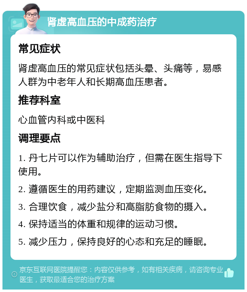 肾虚高血压的中成药治疗 常见症状 肾虚高血压的常见症状包括头晕、头痛等，易感人群为中老年人和长期高血压患者。 推荐科室 心血管内科或中医科 调理要点 1. 丹七片可以作为辅助治疗，但需在医生指导下使用。 2. 遵循医生的用药建议，定期监测血压变化。 3. 合理饮食，减少盐分和高脂肪食物的摄入。 4. 保持适当的体重和规律的运动习惯。 5. 减少压力，保持良好的心态和充足的睡眠。