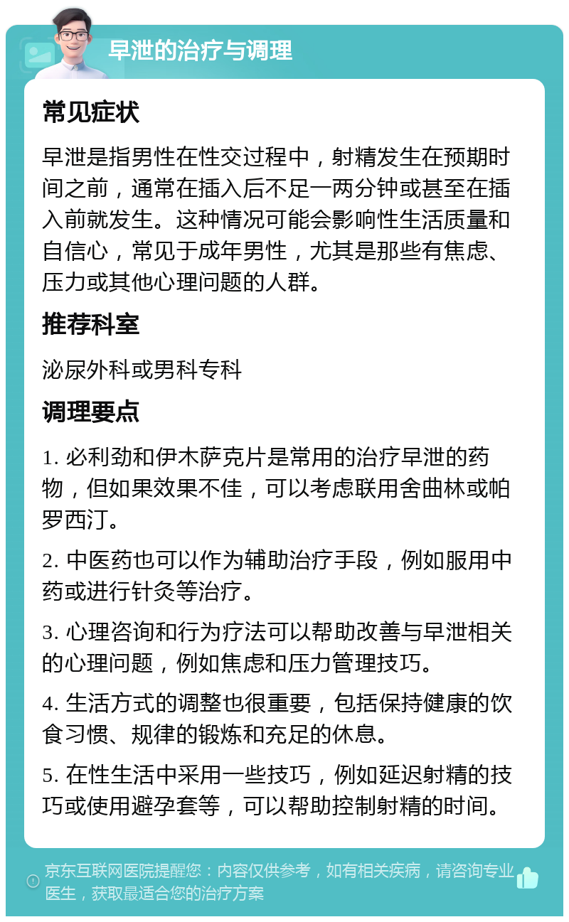 早泄的治疗与调理 常见症状 早泄是指男性在性交过程中，射精发生在预期时间之前，通常在插入后不足一两分钟或甚至在插入前就发生。这种情况可能会影响性生活质量和自信心，常见于成年男性，尤其是那些有焦虑、压力或其他心理问题的人群。 推荐科室 泌尿外科或男科专科 调理要点 1. 必利劲和伊木萨克片是常用的治疗早泄的药物，但如果效果不佳，可以考虑联用舍曲林或帕罗西汀。 2. 中医药也可以作为辅助治疗手段，例如服用中药或进行针灸等治疗。 3. 心理咨询和行为疗法可以帮助改善与早泄相关的心理问题，例如焦虑和压力管理技巧。 4. 生活方式的调整也很重要，包括保持健康的饮食习惯、规律的锻炼和充足的休息。 5. 在性生活中采用一些技巧，例如延迟射精的技巧或使用避孕套等，可以帮助控制射精的时间。