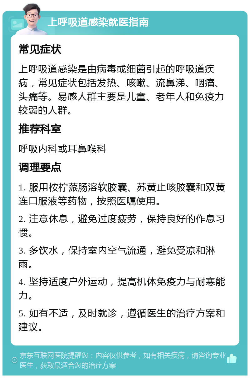 上呼吸道感染就医指南 常见症状 上呼吸道感染是由病毒或细菌引起的呼吸道疾病，常见症状包括发热、咳嗽、流鼻涕、咽痛、头痛等。易感人群主要是儿童、老年人和免疫力较弱的人群。 推荐科室 呼吸内科或耳鼻喉科 调理要点 1. 服用桉柠蒎肠溶软胶囊、苏黄止咳胶囊和双黄连口服液等药物，按照医嘱使用。 2. 注意休息，避免过度疲劳，保持良好的作息习惯。 3. 多饮水，保持室内空气流通，避免受凉和淋雨。 4. 坚持适度户外运动，提高机体免疫力与耐寒能力。 5. 如有不适，及时就诊，遵循医生的治疗方案和建议。