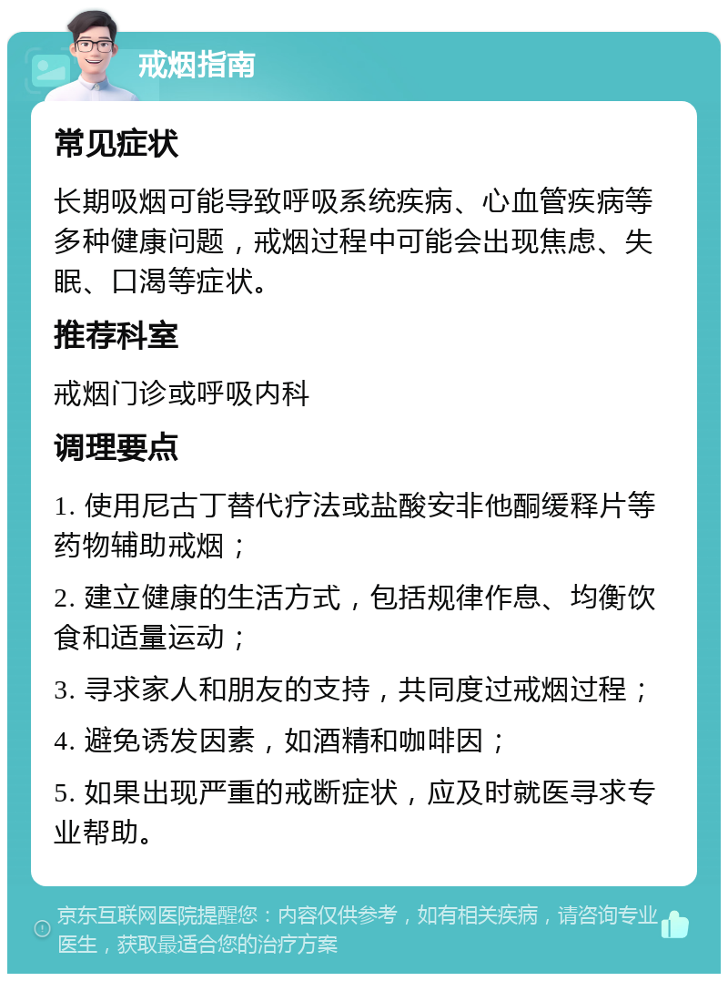 戒烟指南 常见症状 长期吸烟可能导致呼吸系统疾病、心血管疾病等多种健康问题，戒烟过程中可能会出现焦虑、失眠、口渴等症状。 推荐科室 戒烟门诊或呼吸内科 调理要点 1. 使用尼古丁替代疗法或盐酸安非他酮缓释片等药物辅助戒烟； 2. 建立健康的生活方式，包括规律作息、均衡饮食和适量运动； 3. 寻求家人和朋友的支持，共同度过戒烟过程； 4. 避免诱发因素，如酒精和咖啡因； 5. 如果出现严重的戒断症状，应及时就医寻求专业帮助。