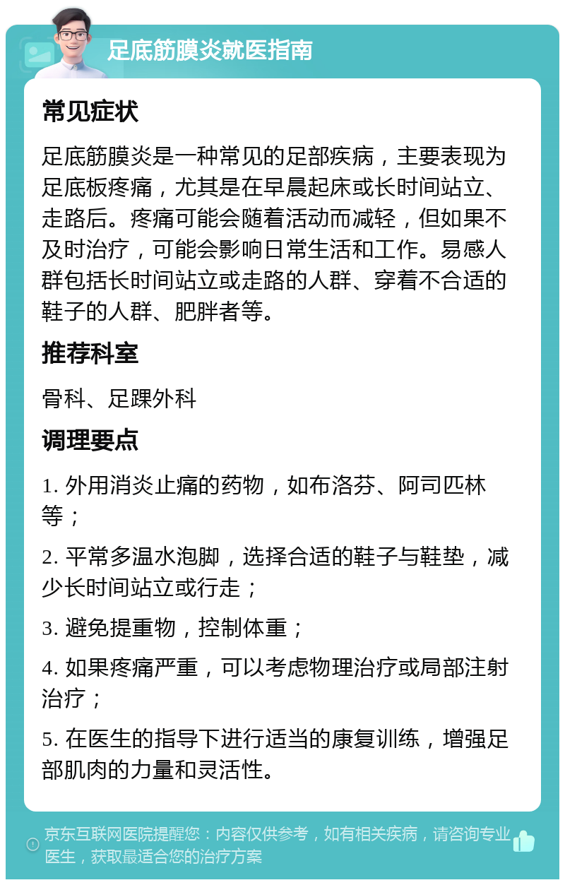 足底筋膜炎就医指南 常见症状 足底筋膜炎是一种常见的足部疾病，主要表现为足底板疼痛，尤其是在早晨起床或长时间站立、走路后。疼痛可能会随着活动而减轻，但如果不及时治疗，可能会影响日常生活和工作。易感人群包括长时间站立或走路的人群、穿着不合适的鞋子的人群、肥胖者等。 推荐科室 骨科、足踝外科 调理要点 1. 外用消炎止痛的药物，如布洛芬、阿司匹林等； 2. 平常多温水泡脚，选择合适的鞋子与鞋垫，减少长时间站立或行走； 3. 避免提重物，控制体重； 4. 如果疼痛严重，可以考虑物理治疗或局部注射治疗； 5. 在医生的指导下进行适当的康复训练，增强足部肌肉的力量和灵活性。