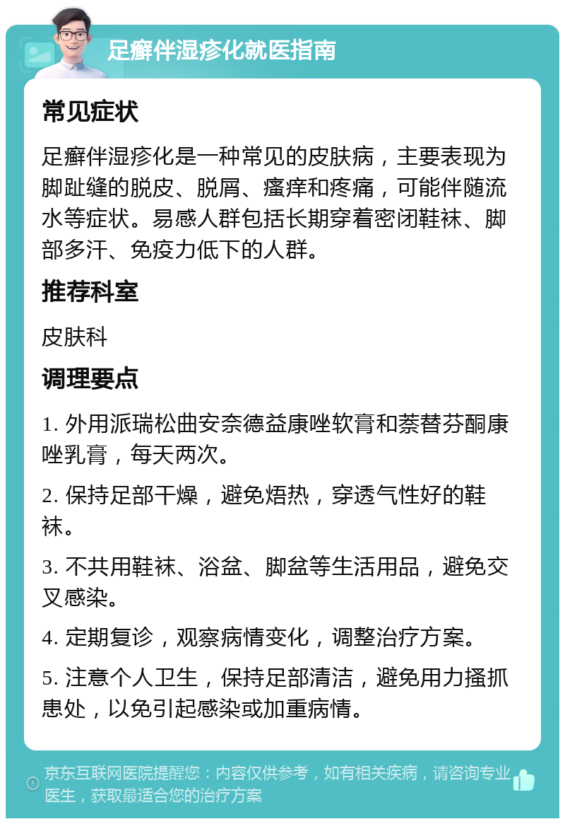 足癣伴湿疹化就医指南 常见症状 足癣伴湿疹化是一种常见的皮肤病，主要表现为脚趾缝的脱皮、脱屑、瘙痒和疼痛，可能伴随流水等症状。易感人群包括长期穿着密闭鞋袜、脚部多汗、免疫力低下的人群。 推荐科室 皮肤科 调理要点 1. 外用派瑞松曲安奈德益康唑软膏和萘替芬酮康唑乳膏，每天两次。 2. 保持足部干燥，避免焐热，穿透气性好的鞋袜。 3. 不共用鞋袜、浴盆、脚盆等生活用品，避免交叉感染。 4. 定期复诊，观察病情变化，调整治疗方案。 5. 注意个人卫生，保持足部清洁，避免用力搔抓患处，以免引起感染或加重病情。