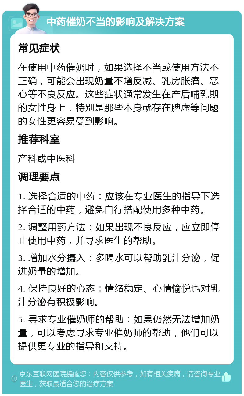 中药催奶不当的影响及解决方案 常见症状 在使用中药催奶时，如果选择不当或使用方法不正确，可能会出现奶量不增反减、乳房胀痛、恶心等不良反应。这些症状通常发生在产后哺乳期的女性身上，特别是那些本身就存在脾虚等问题的女性更容易受到影响。 推荐科室 产科或中医科 调理要点 1. 选择合适的中药：应该在专业医生的指导下选择合适的中药，避免自行搭配使用多种中药。 2. 调整用药方法：如果出现不良反应，应立即停止使用中药，并寻求医生的帮助。 3. 增加水分摄入：多喝水可以帮助乳汁分泌，促进奶量的增加。 4. 保持良好的心态：情绪稳定、心情愉悦也对乳汁分泌有积极影响。 5. 寻求专业催奶师的帮助：如果仍然无法增加奶量，可以考虑寻求专业催奶师的帮助，他们可以提供更专业的指导和支持。