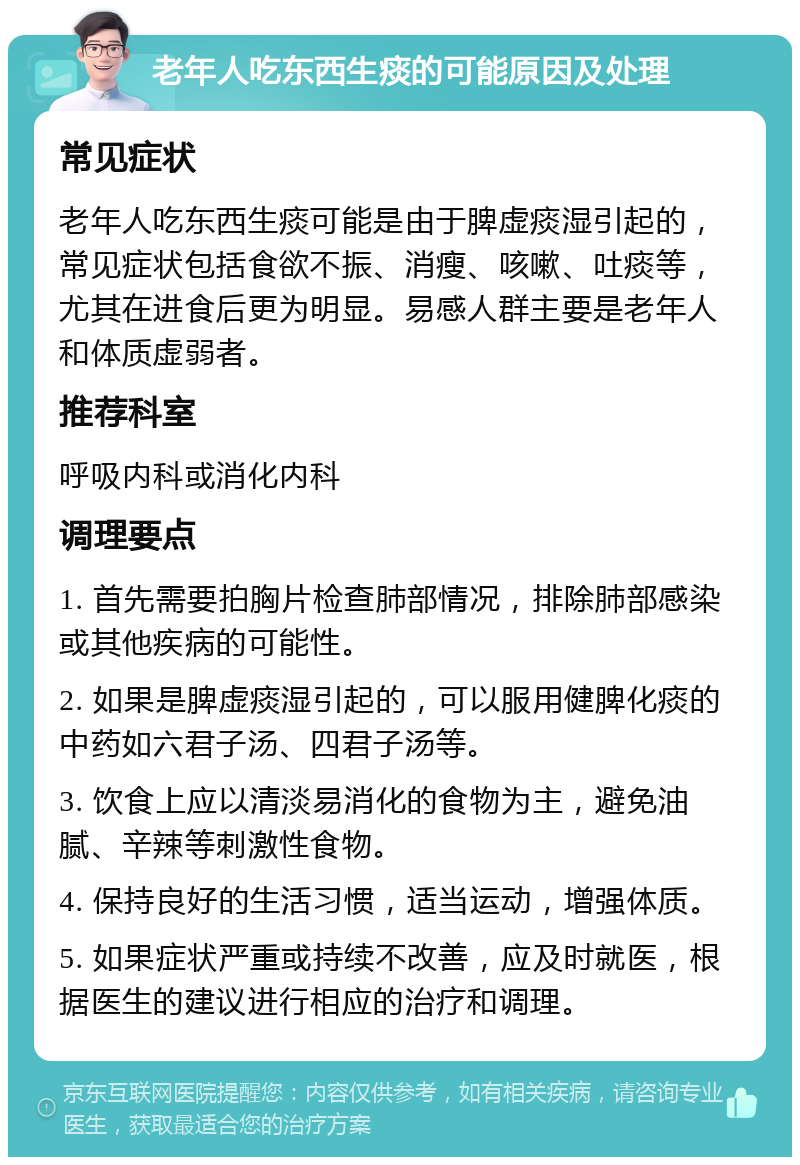 老年人吃东西生痰的可能原因及处理 常见症状 老年人吃东西生痰可能是由于脾虚痰湿引起的，常见症状包括食欲不振、消瘦、咳嗽、吐痰等，尤其在进食后更为明显。易感人群主要是老年人和体质虚弱者。 推荐科室 呼吸内科或消化内科 调理要点 1. 首先需要拍胸片检查肺部情况，排除肺部感染或其他疾病的可能性。 2. 如果是脾虚痰湿引起的，可以服用健脾化痰的中药如六君子汤、四君子汤等。 3. 饮食上应以清淡易消化的食物为主，避免油腻、辛辣等刺激性食物。 4. 保持良好的生活习惯，适当运动，增强体质。 5. 如果症状严重或持续不改善，应及时就医，根据医生的建议进行相应的治疗和调理。