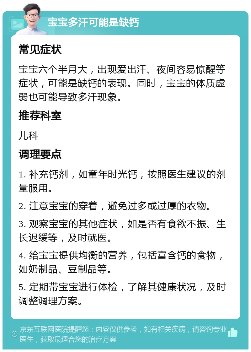 宝宝多汗可能是缺钙 常见症状 宝宝六个半月大，出现爱出汗、夜间容易惊醒等症状，可能是缺钙的表现。同时，宝宝的体质虚弱也可能导致多汗现象。 推荐科室 儿科 调理要点 1. 补充钙剂，如童年时光钙，按照医生建议的剂量服用。 2. 注意宝宝的穿着，避免过多或过厚的衣物。 3. 观察宝宝的其他症状，如是否有食欲不振、生长迟缓等，及时就医。 4. 给宝宝提供均衡的营养，包括富含钙的食物，如奶制品、豆制品等。 5. 定期带宝宝进行体检，了解其健康状况，及时调整调理方案。