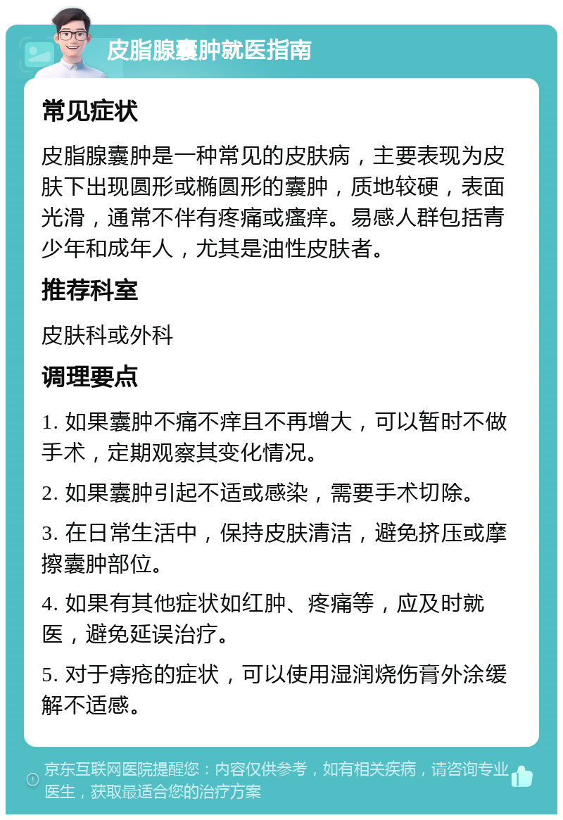 皮脂腺囊肿就医指南 常见症状 皮脂腺囊肿是一种常见的皮肤病，主要表现为皮肤下出现圆形或椭圆形的囊肿，质地较硬，表面光滑，通常不伴有疼痛或瘙痒。易感人群包括青少年和成年人，尤其是油性皮肤者。 推荐科室 皮肤科或外科 调理要点 1. 如果囊肿不痛不痒且不再增大，可以暂时不做手术，定期观察其变化情况。 2. 如果囊肿引起不适或感染，需要手术切除。 3. 在日常生活中，保持皮肤清洁，避免挤压或摩擦囊肿部位。 4. 如果有其他症状如红肿、疼痛等，应及时就医，避免延误治疗。 5. 对于痔疮的症状，可以使用湿润烧伤膏外涂缓解不适感。